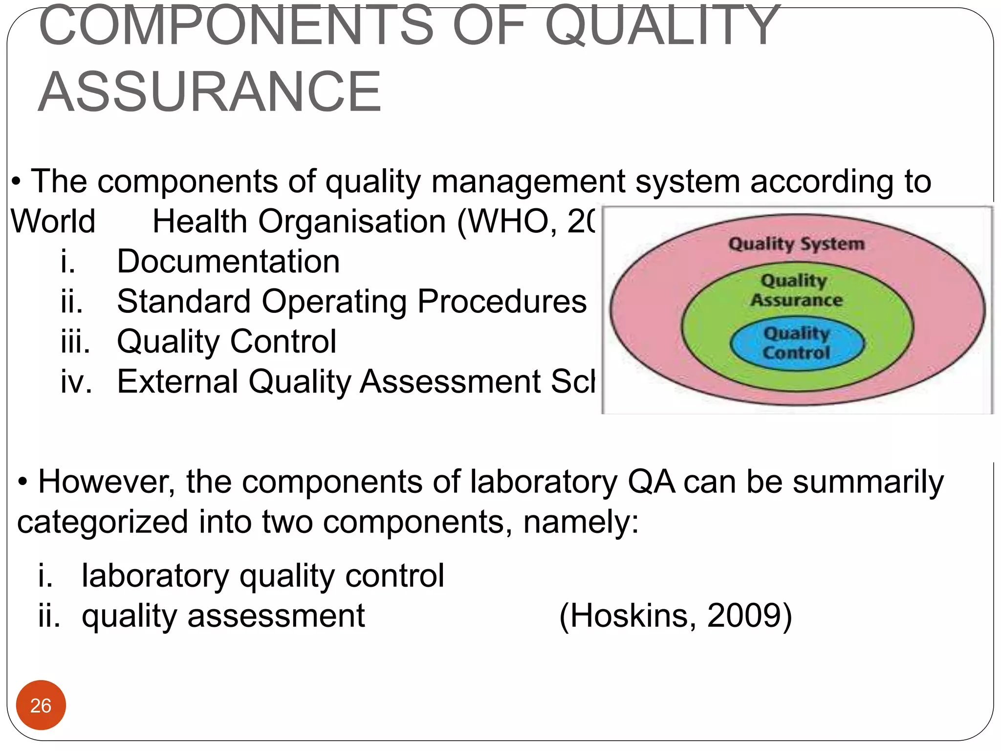 COMPONENTS OF QUALITY
ASSURANCE
• The components of quality management system according to
World Health Organisation (WHO, 2014) include:
i. Documentation
ii. Standard Operating Procedures (SOP's)
iii. Quality Control
iv. External Quality Assessment Scheme
• However, the components of laboratory QA can be summarily
categorized into two components, namely:
i. laboratory quality control
ii. quality assessment (Hoskins, 2009)
26
 