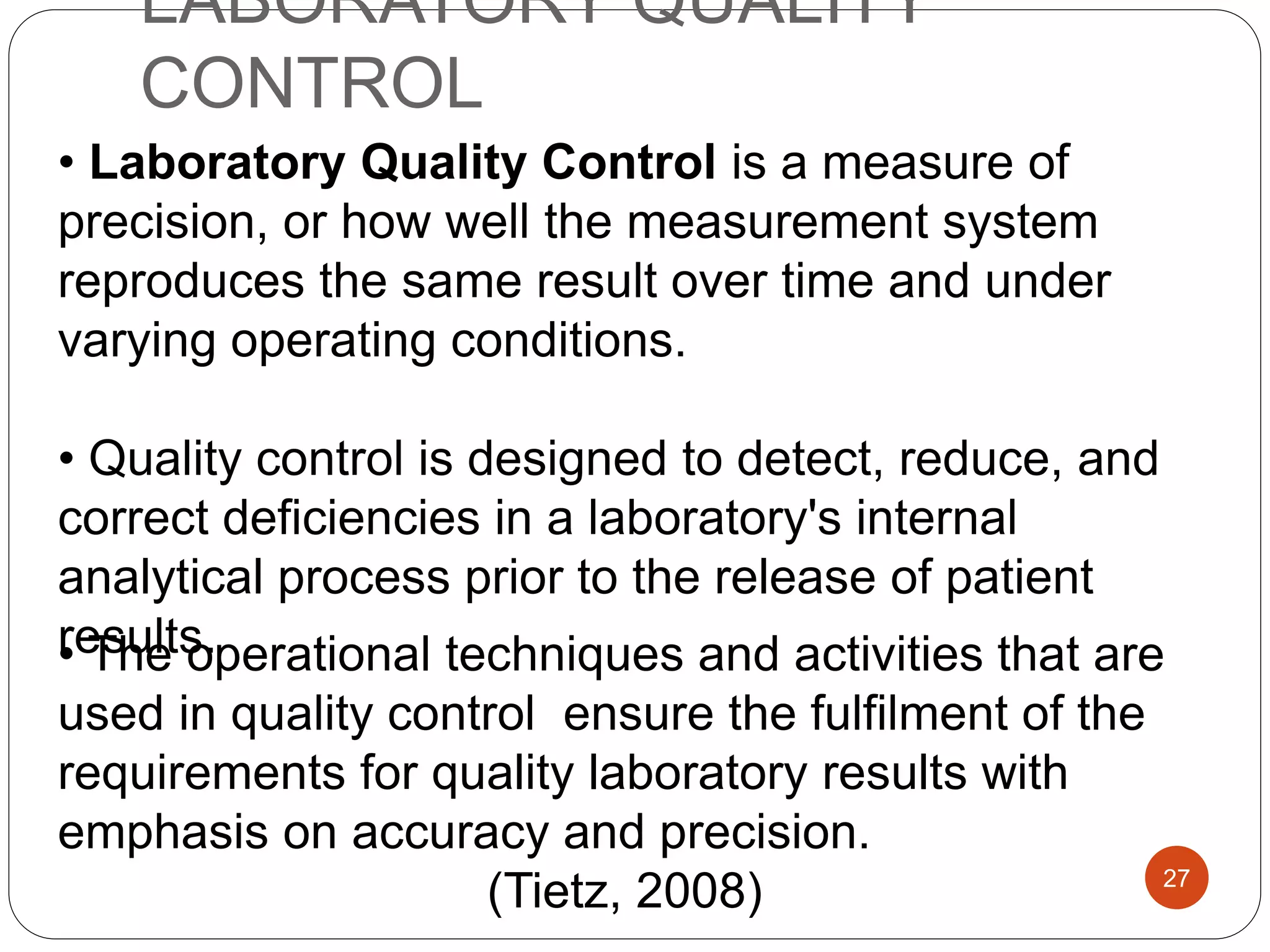 LABORATORY QUALITY
CONTROL
• Laboratory Quality Control is a measure of
precision, or how well the measurement system
reproduces the same result over time and under
varying operating conditions.
• Quality control is designed to detect, reduce, and
correct deficiencies in a laboratory's internal
analytical process prior to the release of patient
results.• The operational techniques and activities that are
used in quality control ensure the fulfilment of the
requirements for quality laboratory results with
emphasis on accuracy and precision.
(Tietz, 2008) 27
 
