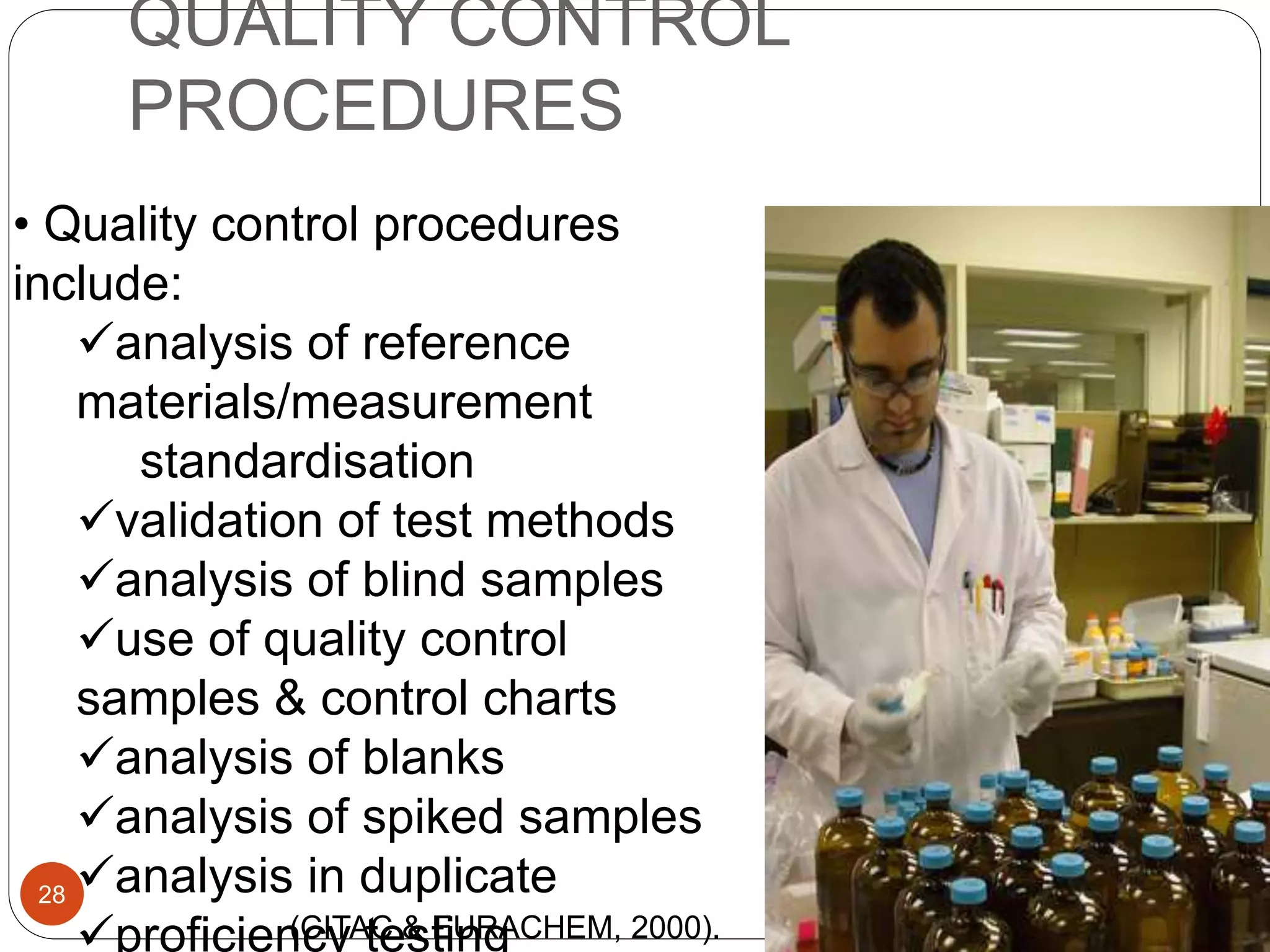QUALITY CONTROL
PROCEDURES
• Quality control procedures
include:
analysis of reference
materials/measurement
standardisation
validation of test methods
analysis of blind samples
use of quality control
samples & control charts
analysis of blanks
analysis of spiked samples
analysis in duplicate
proficiency testing
28
(CITAC & EURACHEM, 2000).
 