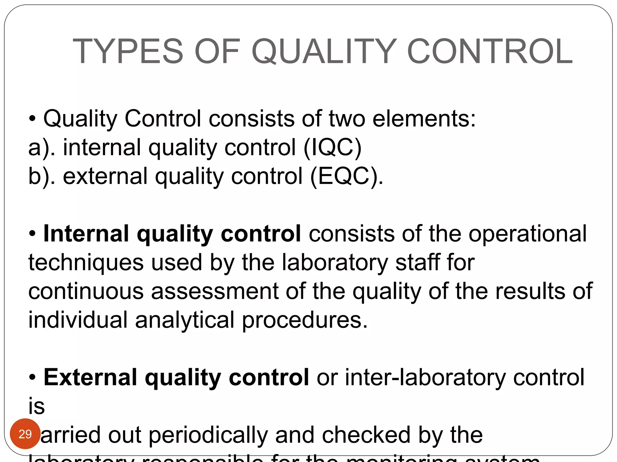 TYPES OF QUALITY CONTROL
• Quality Control consists of two elements:
a). internal quality control (IQC)
b). external quality control (EQC).
• Internal quality control consists of the operational
techniques used by the laboratory staff for
continuous assessment of the quality of the results of
individual analytical procedures.
• External quality control or inter-laboratory control
is
carried out periodically and checked by the29
 