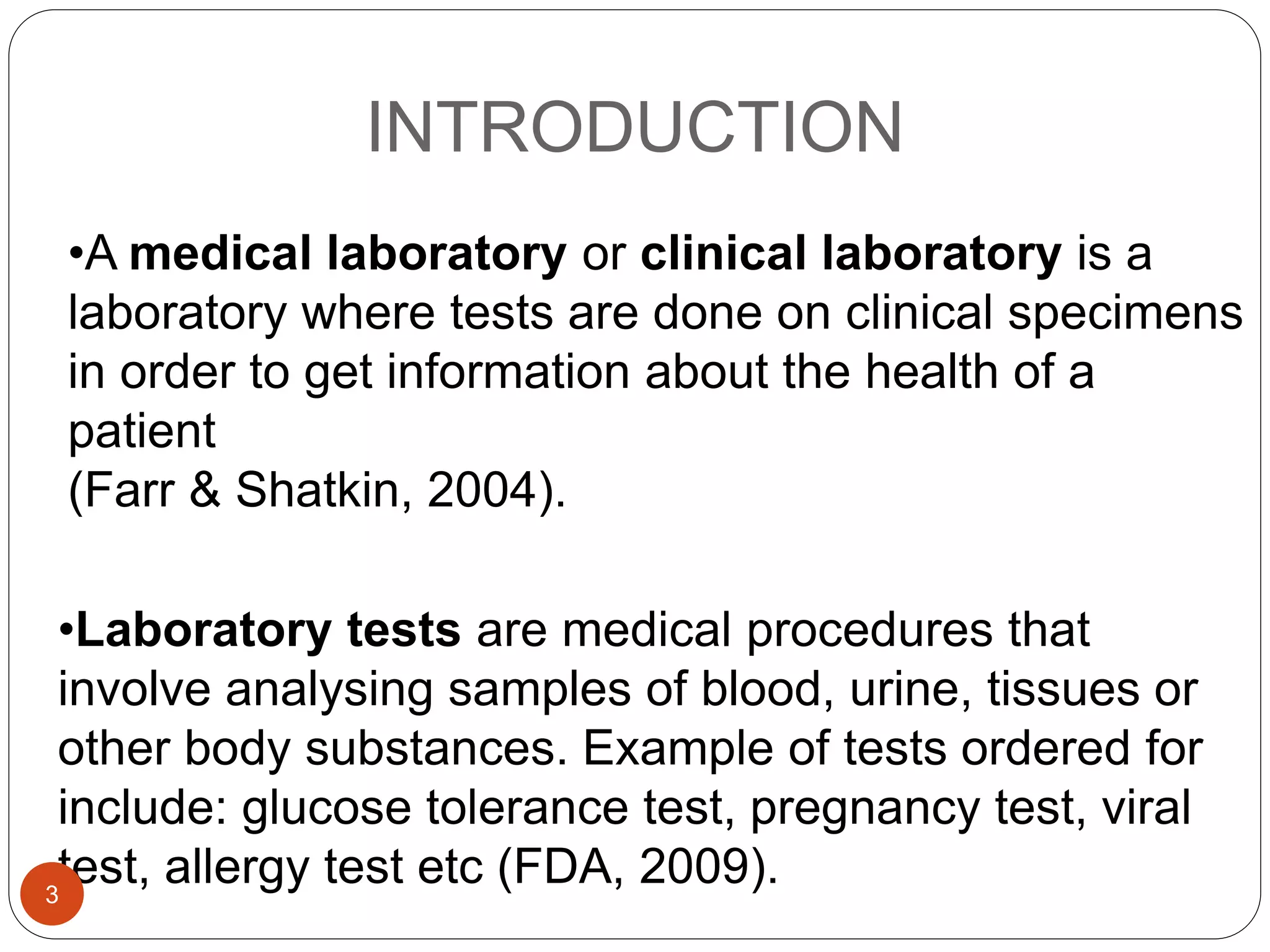 INTRODUCTION
•Laboratory tests are medical procedures that
involve analysing samples of blood, urine, tissues or
other body substances. Example of tests ordered for
include: glucose tolerance test, pregnancy test, viral
test, allergy test etc (FDA, 2009).
•A medical laboratory or clinical laboratory is a
laboratory where tests are done on clinical specimens
in order to get information about the health of a
patient
(Farr & Shatkin, 2004).
3
 