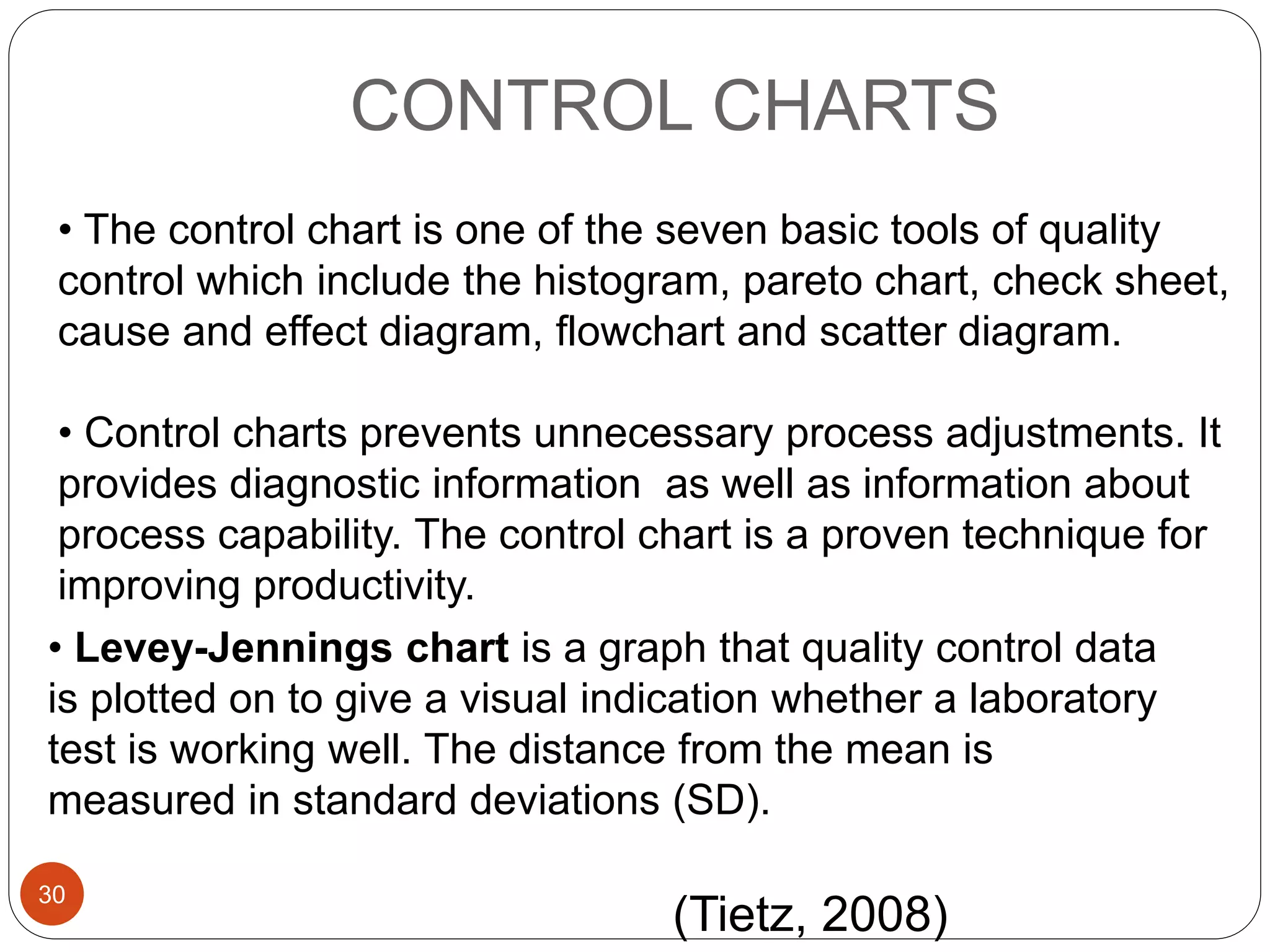 CONTROL CHARTS
• The control chart is one of the seven basic tools of quality
control which include the histogram, pareto chart, check sheet,
cause and effect diagram, flowchart and scatter diagram.
• Control charts prevents unnecessary process adjustments. It
provides diagnostic information as well as information about
process capability. The control chart is a proven technique for
improving productivity.
• Levey-Jennings chart is a graph that quality control data
is plotted on to give a visual indication whether a laboratory
test is working well. The distance from the mean is
measured in standard deviations (SD).
(Tietz, 2008)
30
 
