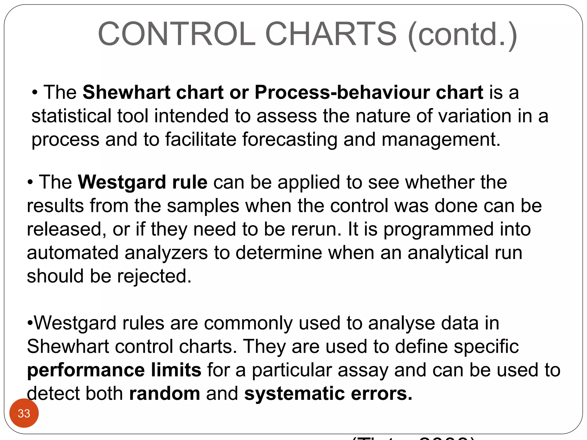CONTROL CHARTS (contd.)
• The Westgard rule can be applied to see whether the
results from the samples when the control was done can be
released, or if they need to be rerun. It is programmed into
automated analyzers to determine when an analytical run
should be rejected.
•Westgard rules are commonly used to analyse data in
Shewhart control charts. They are used to define specific
performance limits for a particular assay and can be used to
detect both random and systematic errors.
• The Shewhart chart or Process-behaviour chart is a
statistical tool intended to assess the nature of variation in a
process and to facilitate forecasting and management.
33
 