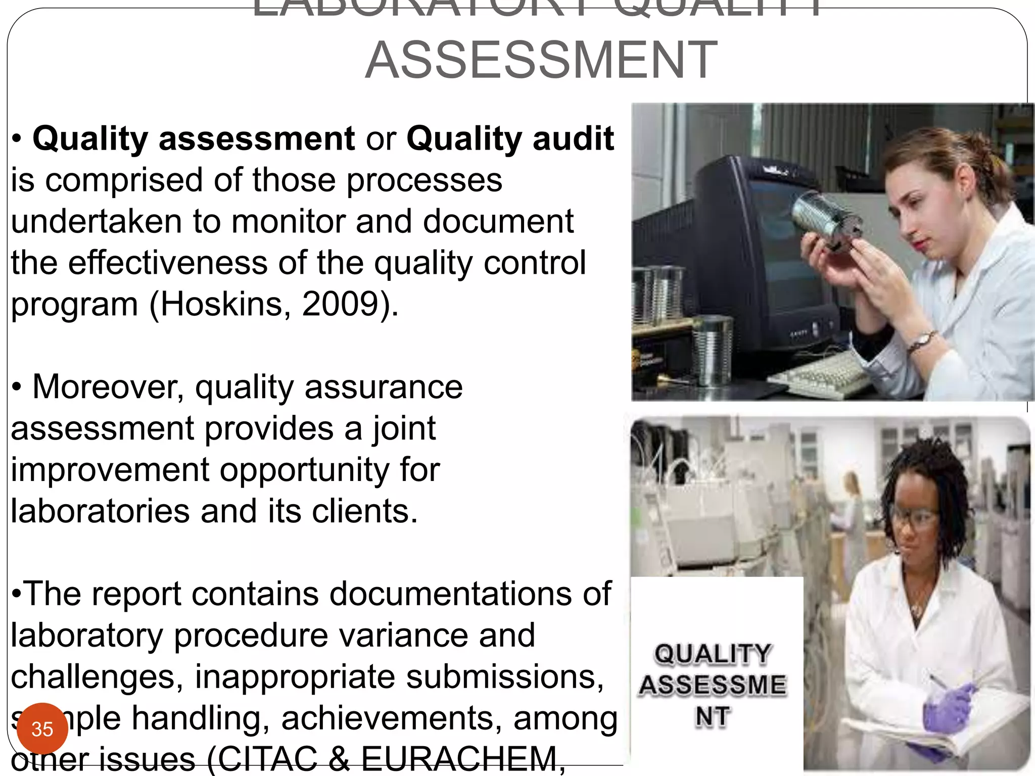 LABORATORY QUALITY
ASSESSMENT
• Quality assessment or Quality audit
is comprised of those processes
undertaken to monitor and document
the effectiveness of the quality control
program (Hoskins, 2009).
• Moreover, quality assurance
assessment provides a joint
improvement opportunity for
laboratories and its clients.
•The report contains documentations of
laboratory procedure variance and
challenges, inappropriate submissions,
sample handling, achievements, among
other issues (CITAC & EURACHEM,
35
 