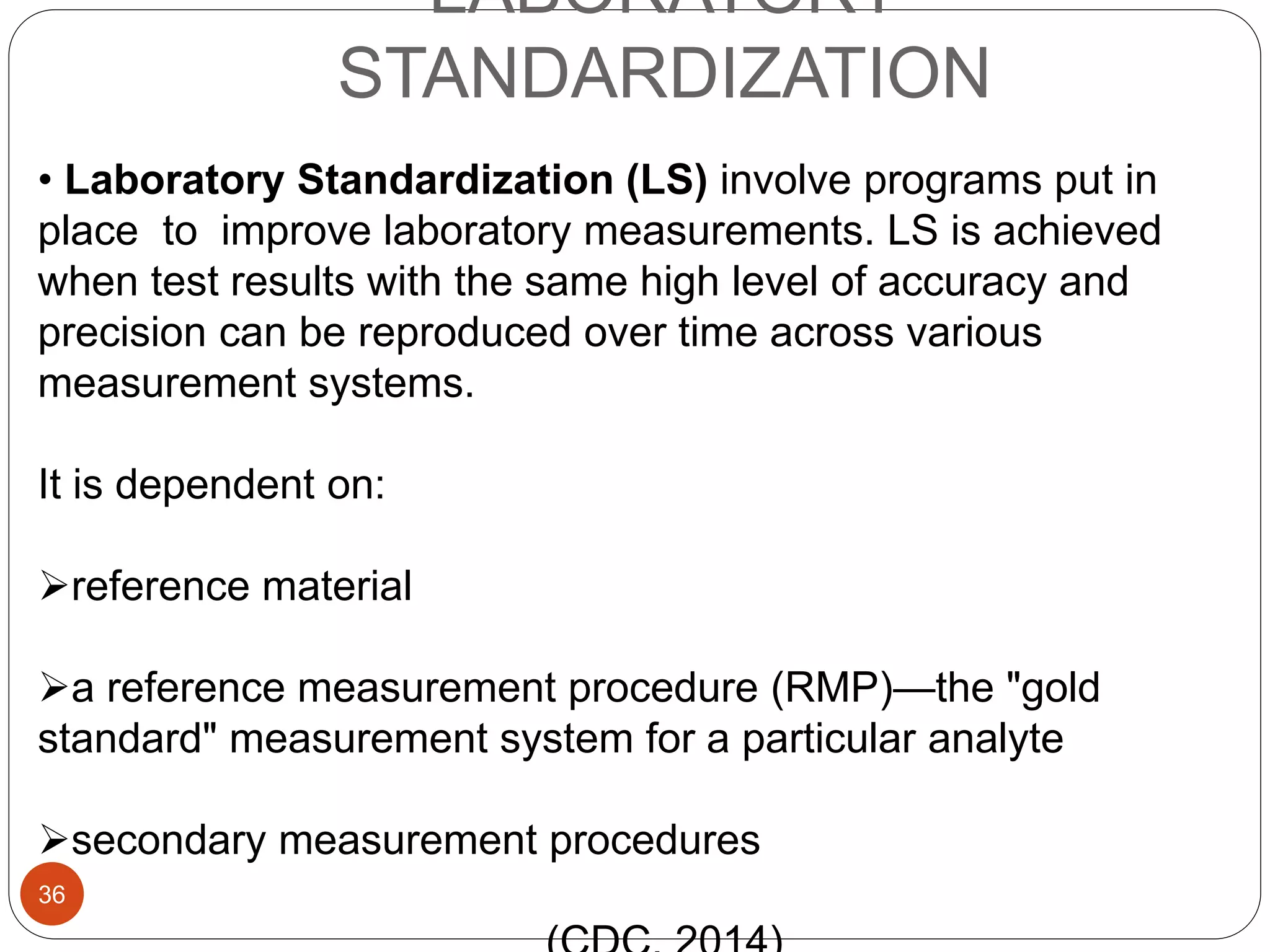 LABORATORY
STANDARDIZATION
• Laboratory Standardization (LS) involve programs put in
place to improve laboratory measurements. LS is achieved
when test results with the same high level of accuracy and
precision can be reproduced over time across various
measurement systems.
It is dependent on:
reference material
a reference measurement procedure (RMP)—the "gold
standard" measurement system for a particular analyte
secondary measurement procedures
36
 