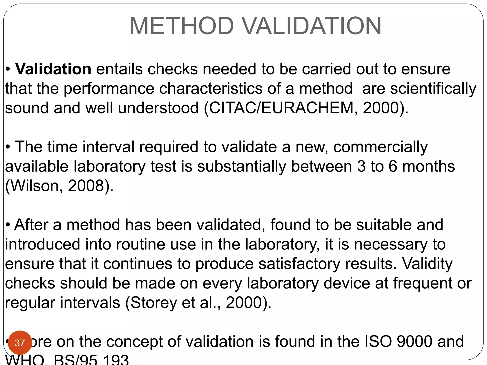 METHOD VALIDATION
• Validation entails checks needed to be carried out to ensure
that the performance characteristics of a method are scientifically
sound and well understood (CITAC/EURACHEM, 2000).
• The time interval required to validate a new, commercially
available laboratory test is substantially between 3 to 6 months
(Wilson, 2008).
• After a method has been validated, found to be suitable and
introduced into routine use in the laboratory, it is necessary to
ensure that it continues to produce satisfactory results. Validity
checks should be made on every laboratory device at frequent or
regular intervals (Storey et al., 2000).
• More on the concept of validation is found in the ISO 9000 and37
 