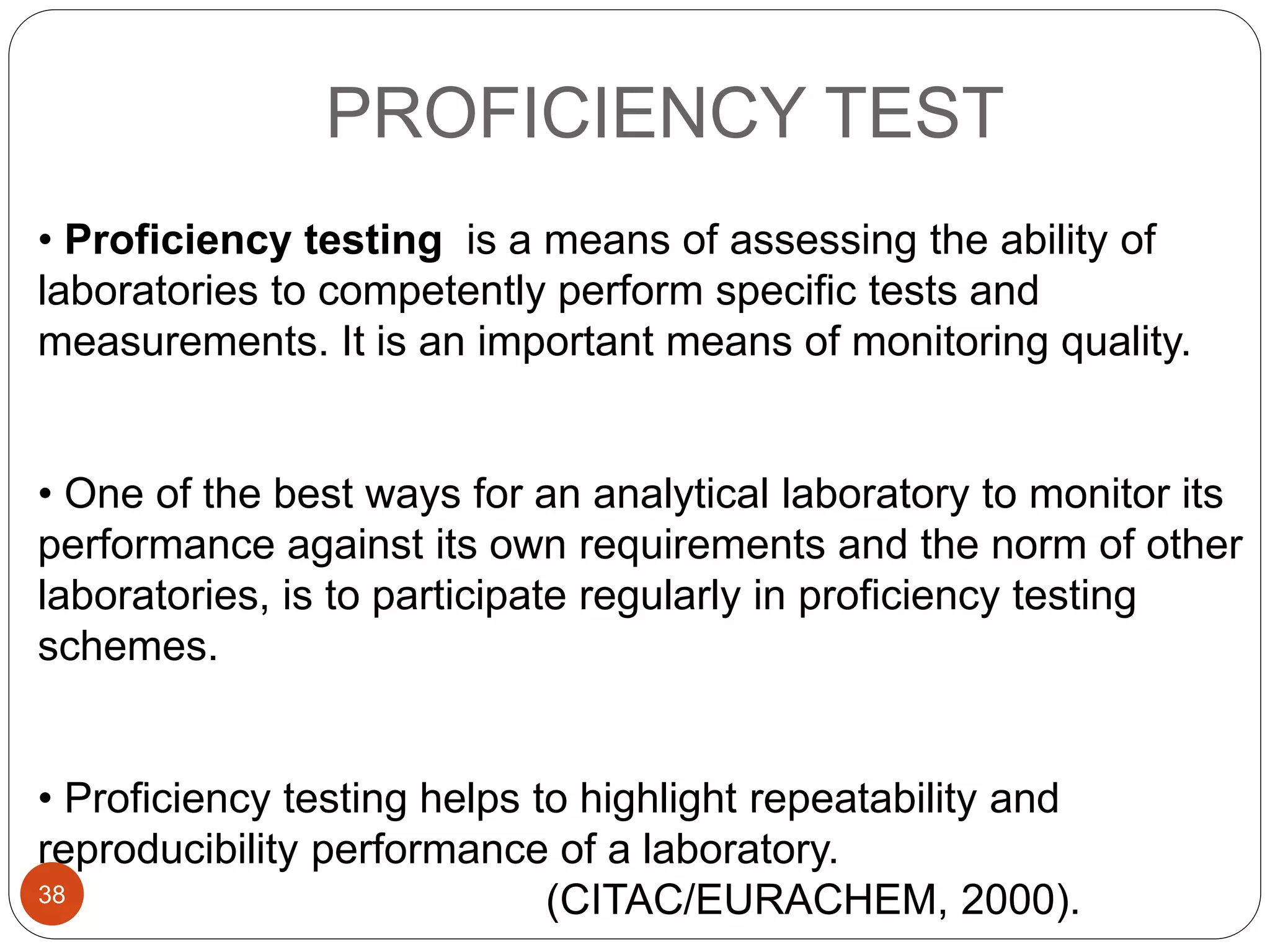 PROFICIENCY TEST
• Proficiency testing is a means of assessing the ability of
laboratories to competently perform specific tests and
measurements. It is an important means of monitoring quality.
• One of the best ways for an analytical laboratory to monitor its
performance against its own requirements and the norm of other
laboratories, is to participate regularly in proficiency testing
schemes.
• Proficiency testing helps to highlight repeatability and
reproducibility performance of a laboratory.
(CITAC/EURACHEM, 2000).38
 