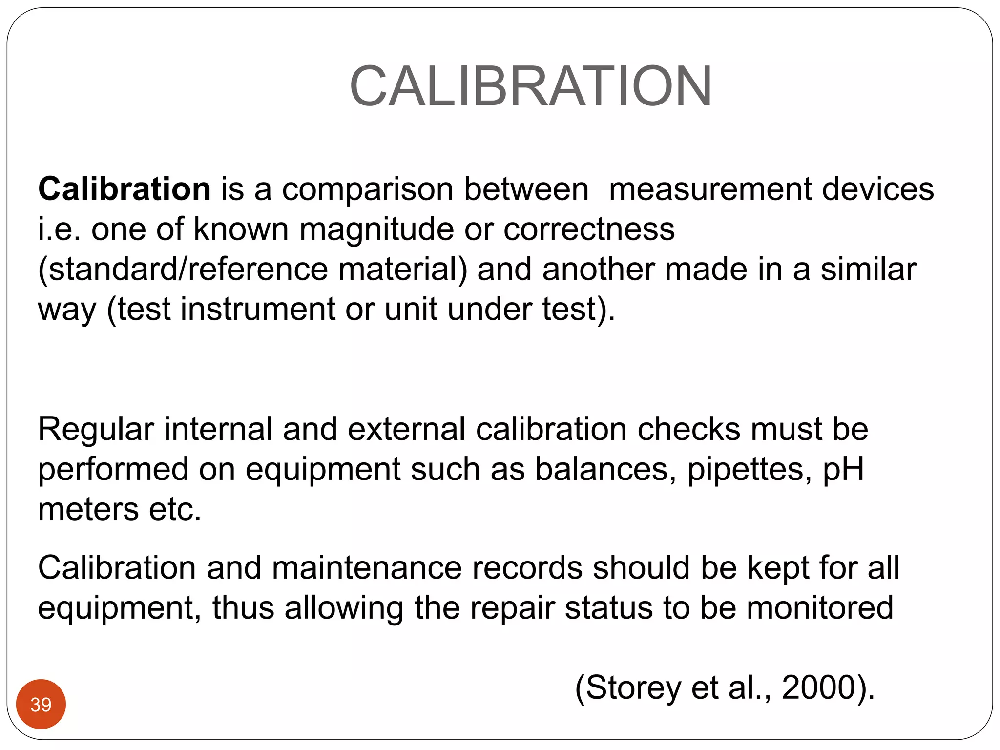CALIBRATION
Calibration is a comparison between measurement devices
i.e. one of known magnitude or correctness
(standard/reference material) and another made in a similar
way (test instrument or unit under test).
Regular internal and external calibration checks must be
performed on equipment such as balances, pipettes, pH
meters etc.
Calibration and maintenance records should be kept for all
equipment, thus allowing the repair status to be monitored
(Storey et al., 2000).39
 