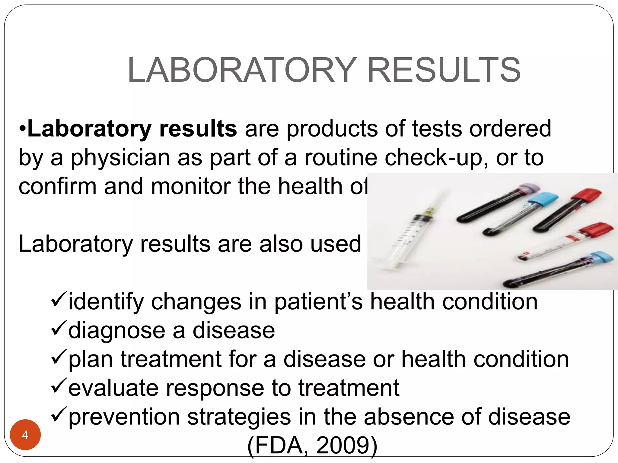 LABORATORY RESULTS
•Laboratory results are products of tests ordered
by a physician as part of a routine check-up, or to
confirm and monitor the health of a patient.
Laboratory results are also used to:
identify changes in patient’s health condition
diagnose a disease
plan treatment for a disease or health condition
evaluate response to treatment
prevention strategies in the absence of disease
(FDA, 2009)
4
 
