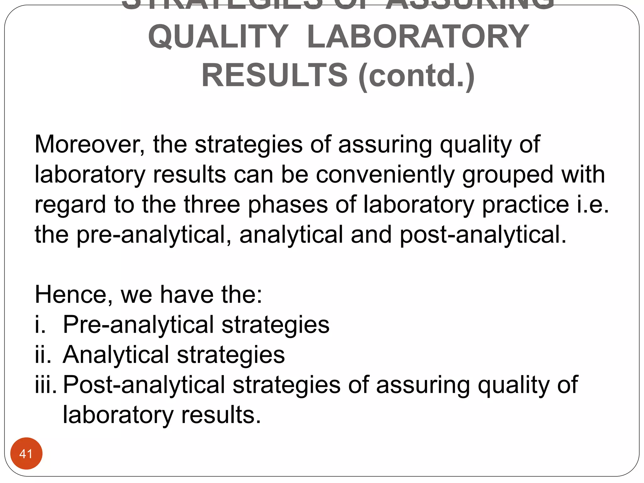 STRATEGIES OF ASSURING
QUALITY LABORATORY
RESULTS (contd.)
Moreover, the strategies of assuring quality of
laboratory results can be conveniently grouped with
regard to the three phases of laboratory practice i.e.
the pre-analytical, analytical and post-analytical.
Hence, we have the:
i. Pre-analytical strategies
ii. Analytical strategies
iii. Post-analytical strategies of assuring quality of
laboratory results.
41
 