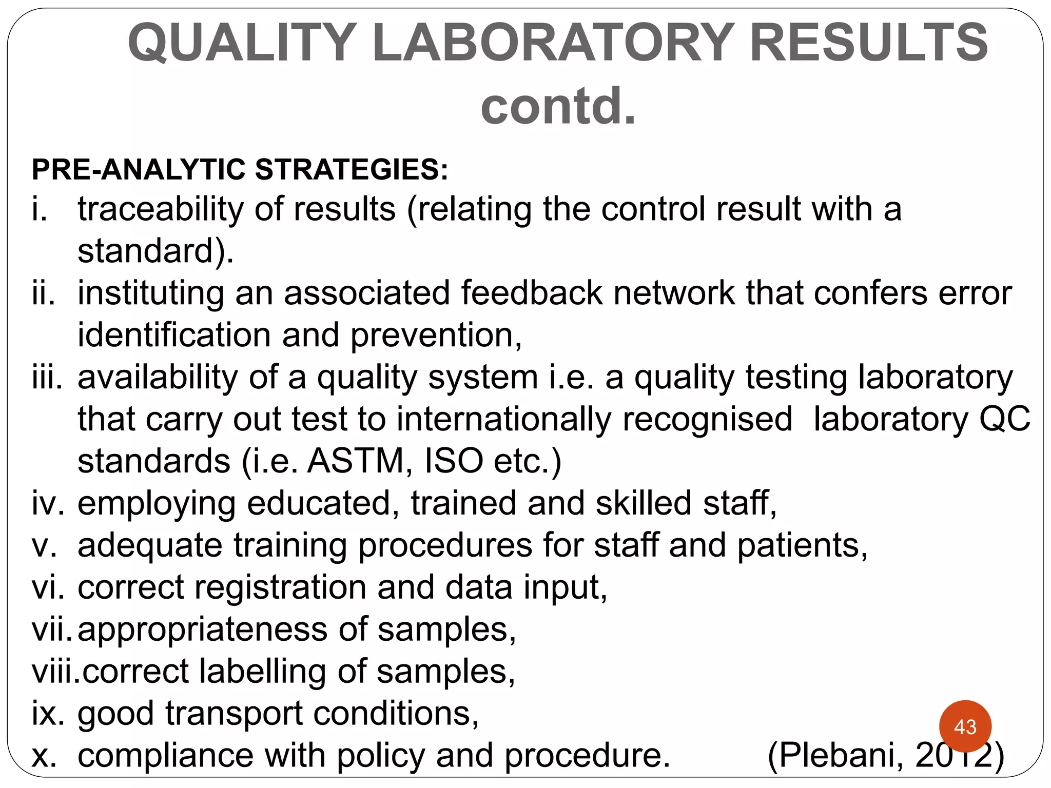 QUALITY LABORATORY RESULTS
contd.
PRE-ANALYTIC STRATEGIES:
i. traceability of results (relating the control result with a
standard).
ii. instituting an associated feedback network that confers error
identification and prevention,
iii. availability of a quality system i.e. a quality testing laboratory
that carry out test to internationally recognised laboratory QC
standards (i.e. ASTM, ISO etc.)
iv. employing educated, trained and skilled staff,
v. adequate training procedures for staff and patients,
vi. correct registration and data input,
vii.appropriateness of samples,
viii.correct labelling of samples,
ix. good transport conditions,
x. compliance with policy and procedure. (Plebani, 2012)
43
 