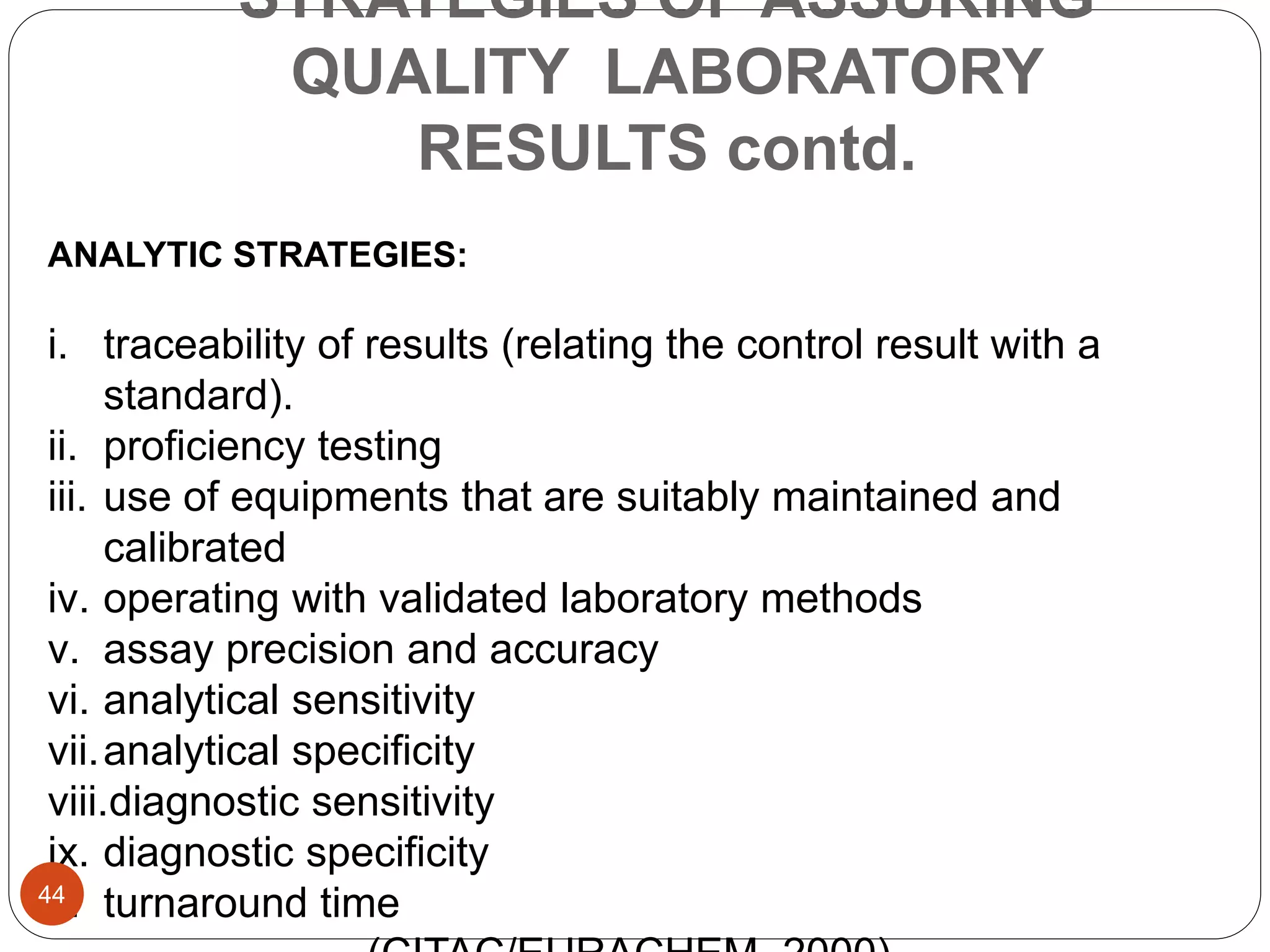 STRATEGIES OF ASSURING
QUALITY LABORATORY
RESULTS contd.
ANALYTIC STRATEGIES:
i. traceability of results (relating the control result with a
standard).
ii. proficiency testing
iii. use of equipments that are suitably maintained and
calibrated
iv. operating with validated laboratory methods
v. assay precision and accuracy
vi. analytical sensitivity
vii.analytical specificity
viii.diagnostic sensitivity
ix. diagnostic specificity
x. turnaround time44
 