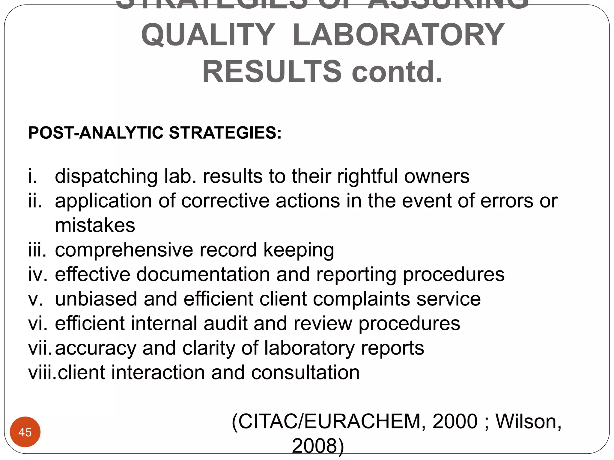 STRATEGIES OF ASSURING
QUALITY LABORATORY
RESULTS contd.
POST-ANALYTIC STRATEGIES:
i. dispatching lab. results to their rightful owners
ii. application of corrective actions in the event of errors or
mistakes
iii. comprehensive record keeping
iv. effective documentation and reporting procedures
v. unbiased and efficient client complaints service
vi. efficient internal audit and review procedures
vii.accuracy and clarity of laboratory reports
viii.client interaction and consultation
(CITAC/EURACHEM, 2000 ; Wilson,
2008)
45
 
