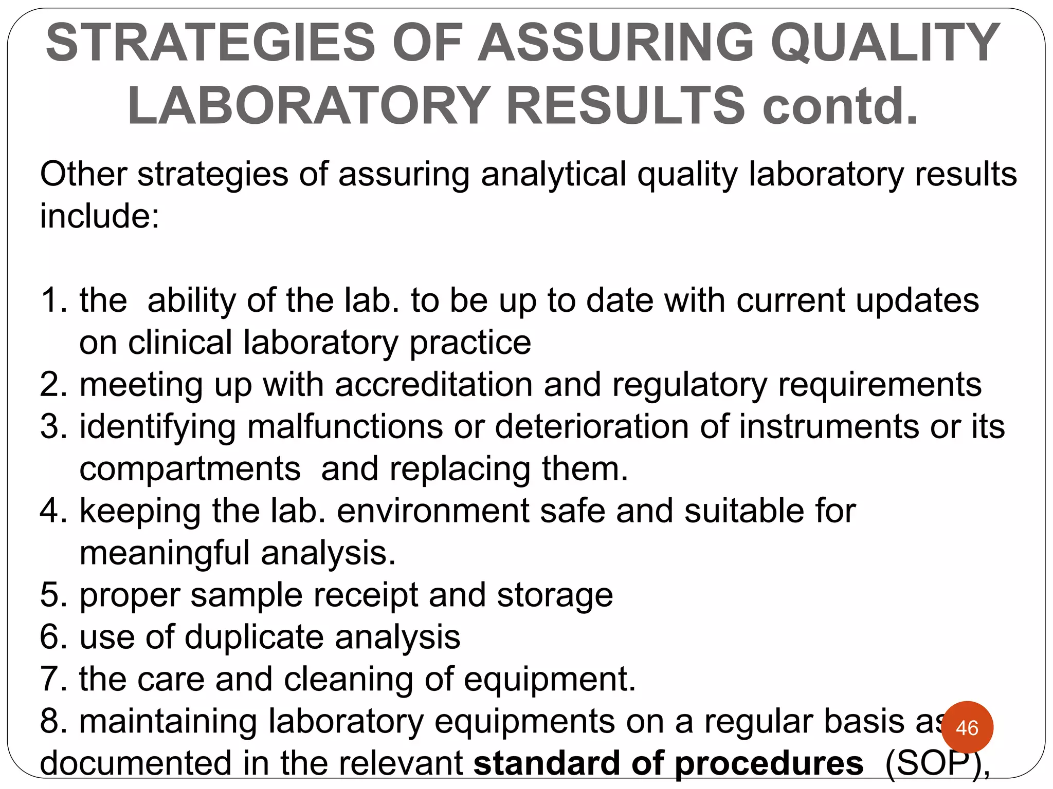 STRATEGIES OF ASSURING QUALITY
LABORATORY RESULTS contd.
Other strategies of assuring analytical quality laboratory results
include:
1. the ability of the lab. to be up to date with current updates
on clinical laboratory practice
2. meeting up with accreditation and regulatory requirements
3. identifying malfunctions or deterioration of instruments or its
compartments and replacing them.
4. keeping the lab. environment safe and suitable for
meaningful analysis.
5. proper sample receipt and storage
6. use of duplicate analysis
7. the care and cleaning of equipment.
8. maintaining laboratory equipments on a regular basis as
documented in the relevant standard of procedures (SOP),
46
 