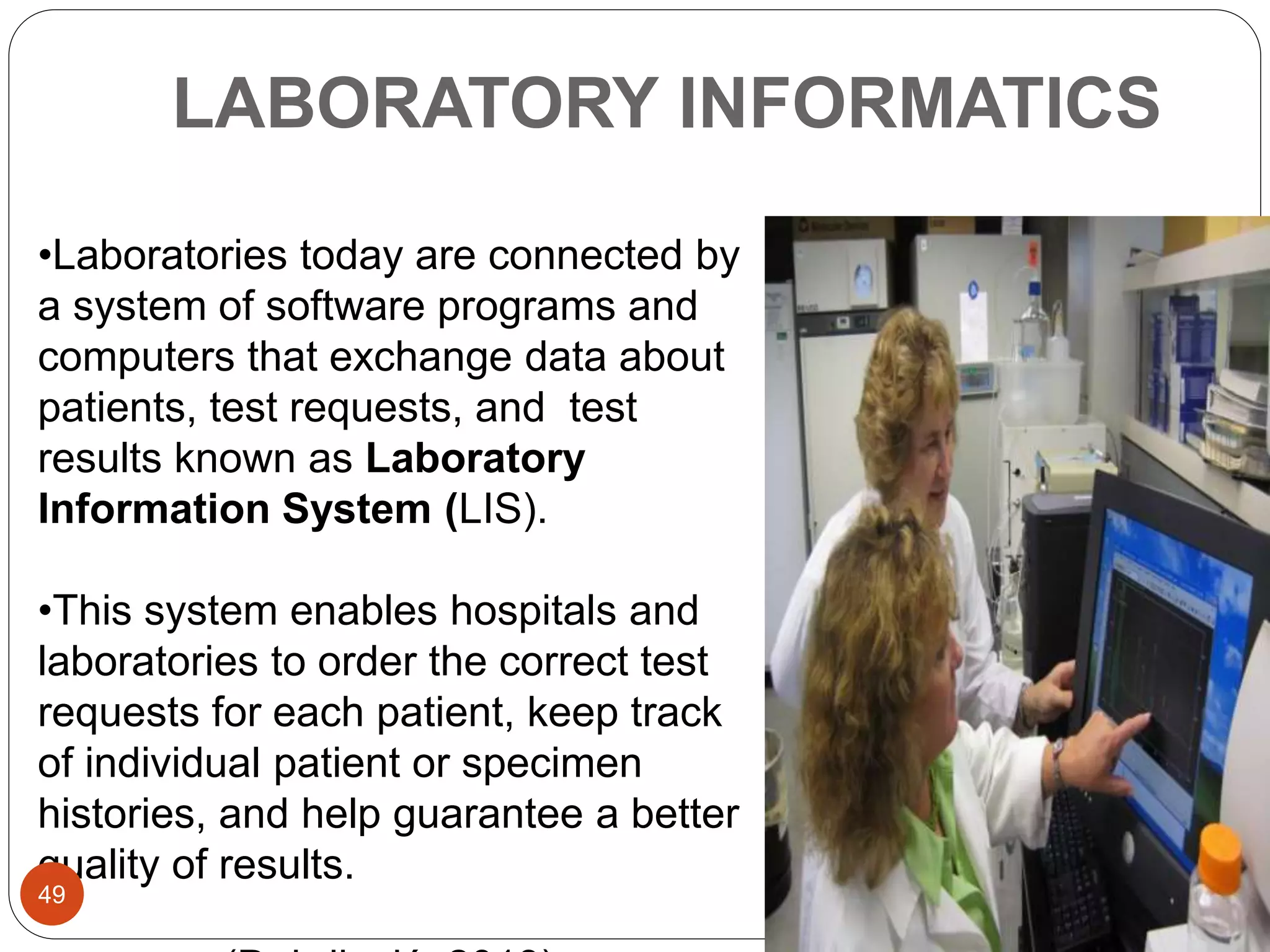 LABORATORY INFORMATICS
•Laboratories today are connected by
a system of software programs and
computers that exchange data about
patients, test requests, and test
results known as Laboratory
Information System (LIS).
•This system enables hospitals and
laboratories to order the correct test
requests for each patient, keep track
of individual patient or specimen
histories, and help guarantee a better
quality of results.
49
 
