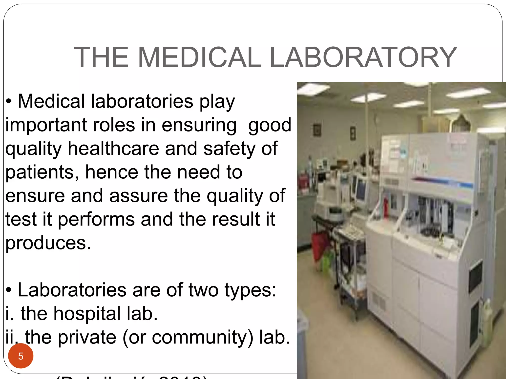 THE MEDICAL LABORATORY
• Medical laboratories play
important roles in ensuring good
quality healthcare and safety of
patients, hence the need to
ensure and assure the quality of
test it performs and the result it
produces.
• Laboratories are of two types:
i. the hospital lab.
ii. the private (or community) lab.
5
 