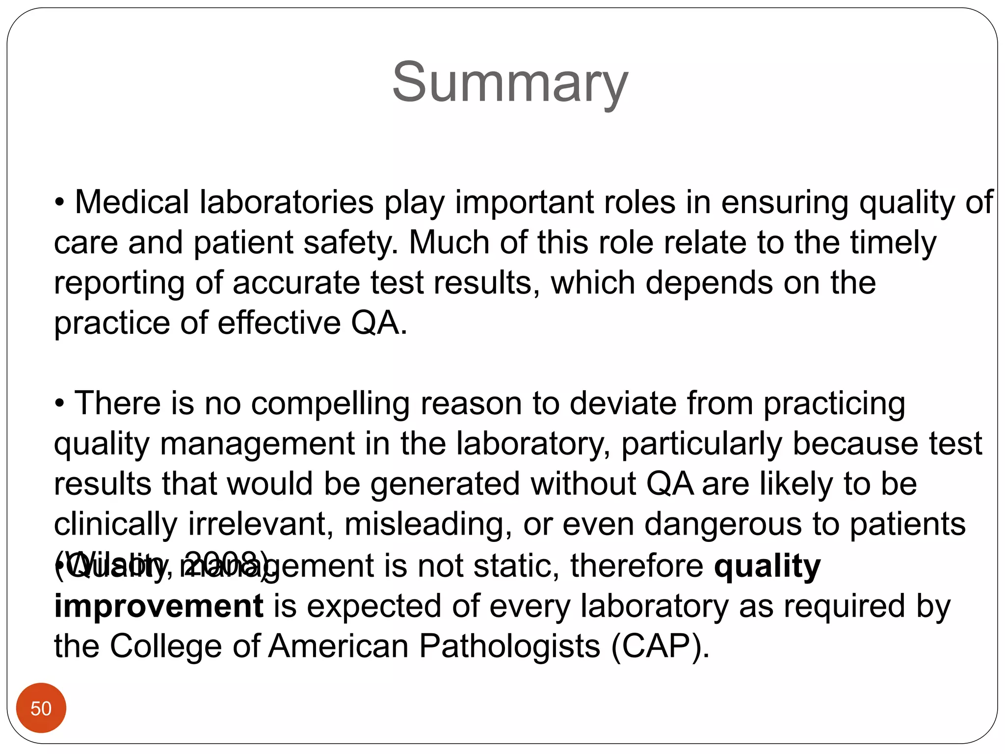 Summary
•Quality management is not static, therefore quality
improvement is expected of every laboratory as required by
the College of American Pathologists (CAP).
• Medical laboratories play important roles in ensuring quality of
care and patient safety. Much of this role relate to the timely
reporting of accurate test results, which depends on the
practice of effective QA.
• There is no compelling reason to deviate from practicing
quality management in the laboratory, particularly because test
results that would be generated without QA are likely to be
clinically irrelevant, misleading, or even dangerous to patients
(Wilson, 2008).
50
 