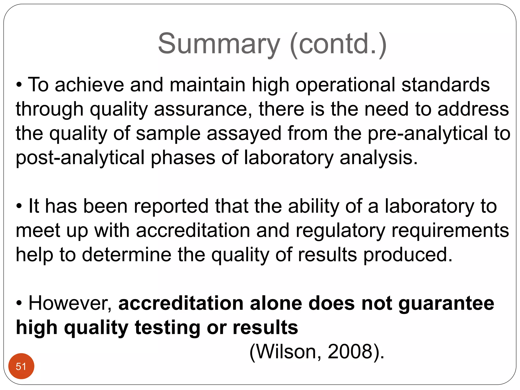 Summary (contd.)
• To achieve and maintain high operational standards
through quality assurance, there is the need to address
the quality of sample assayed from the pre-analytical to
post-analytical phases of laboratory analysis.
• It has been reported that the ability of a laboratory to
meet up with accreditation and regulatory requirements
help to determine the quality of results produced.
• However, accreditation alone does not guarantee
high quality testing or results
(Wilson, 2008).
51
 