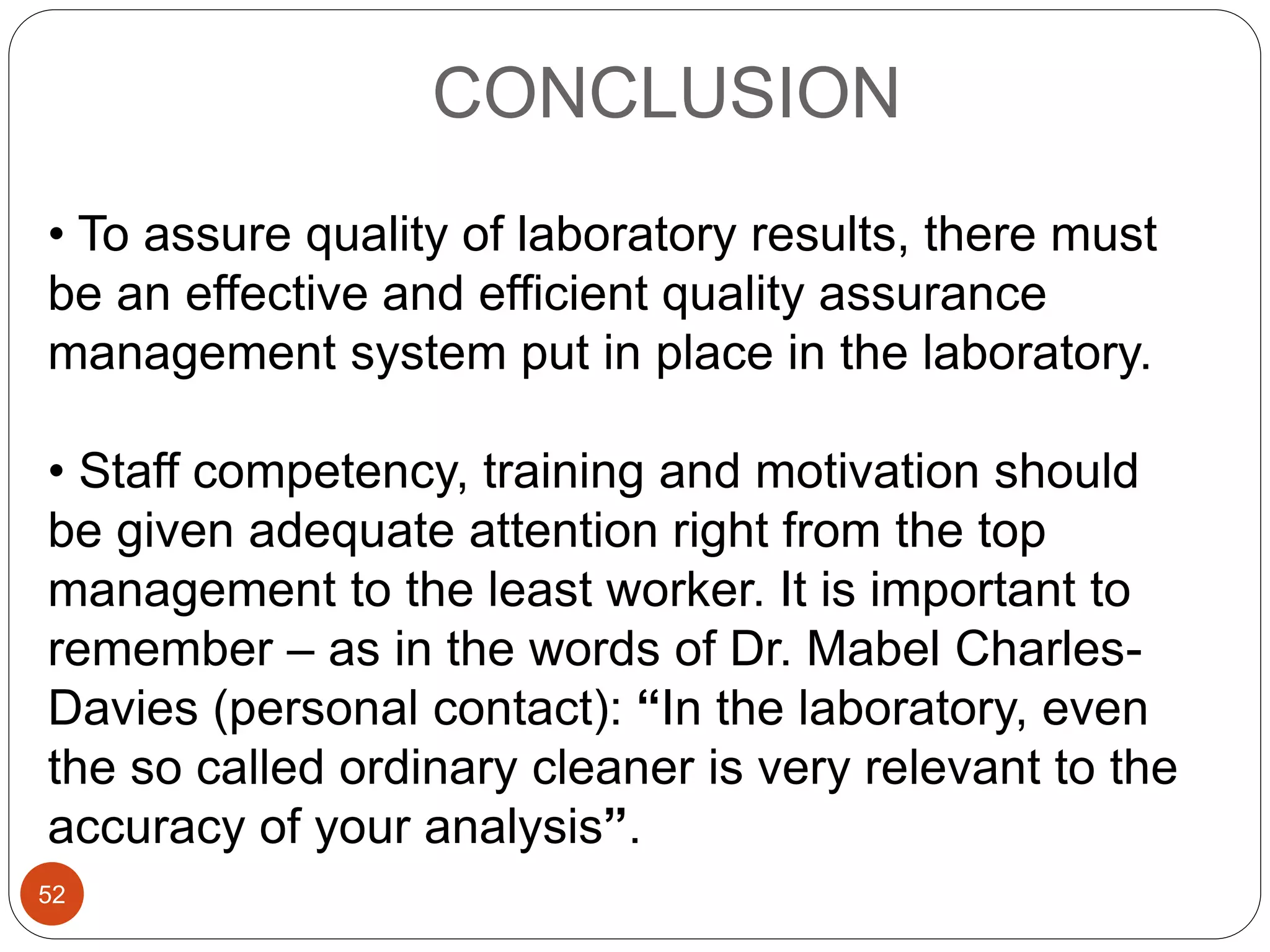 CONCLUSION
• To assure quality of laboratory results, there must
be an effective and efficient quality assurance
management system put in place in the laboratory.
• Staff competency, training and motivation should
be given adequate attention right from the top
management to the least worker. It is important to
remember – as in the words of Dr. Mabel Charles-
Davies (personal contact): “In the laboratory, even
the so called ordinary cleaner is very relevant to the
accuracy of your analysis”.
52
 