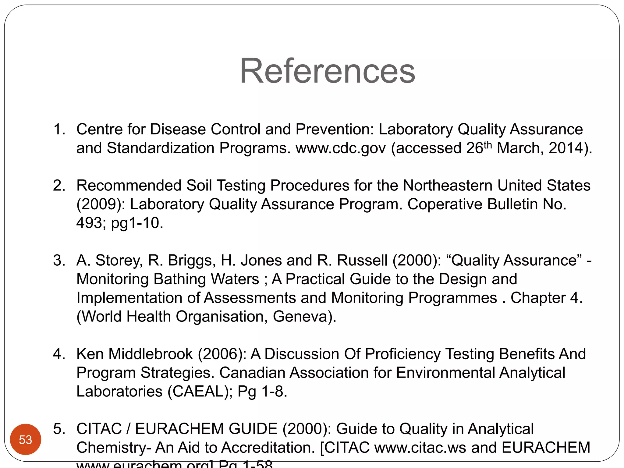 References
1. Centre for Disease Control and Prevention: Laboratory Quality Assurance
and Standardization Programs. www.cdc.gov (accessed 26th March, 2014).
2. Recommended Soil Testing Procedures for the Northeastern United States
(2009): Laboratory Quality Assurance Program. Coperative Bulletin No.
493; pg1-10.
3. A. Storey, R. Briggs, H. Jones and R. Russell (2000): “Quality Assurance” -
Monitoring Bathing Waters ; A Practical Guide to the Design and
Implementation of Assessments and Monitoring Programmes . Chapter 4.
(World Health Organisation, Geneva).
4. Ken Middlebrook (2006): A Discussion Of Proficiency Testing Benefits And
Program Strategies. Canadian Association for Environmental Analytical
Laboratories (CAEAL); Pg 1-8.
5. CITAC / EURACHEM GUIDE (2000): Guide to Quality in Analytical
Chemistry- An Aid to Accreditation. [CITAC www.citac.ws and EURACHEM
53
 