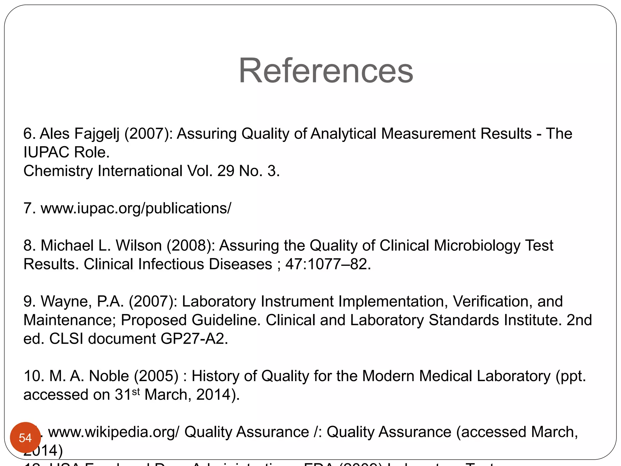 References
6. Ales Fajgelj (2007): Assuring Quality of Analytical Measurement Results - The
IUPAC Role.
Chemistry International Vol. 29 No. 3.
7. www.iupac.org/publications/
8. Michael L. Wilson (2008): Assuring the Quality of Clinical Microbiology Test
Results. Clinical Infectious Diseases ; 47:1077–82.
9. Wayne, P.A. (2007): Laboratory Instrument Implementation, Verification, and
Maintenance; Proposed Guideline. Clinical and Laboratory Standards Institute. 2nd
ed. CLSI document GP27-A2.
10. M. A. Noble (2005) : History of Quality for the Modern Medical Laboratory (ppt.
accessed on 31st March, 2014).
11. www.wikipedia.org/ Quality Assurance /: Quality Assurance (accessed March,
2014)
54
 