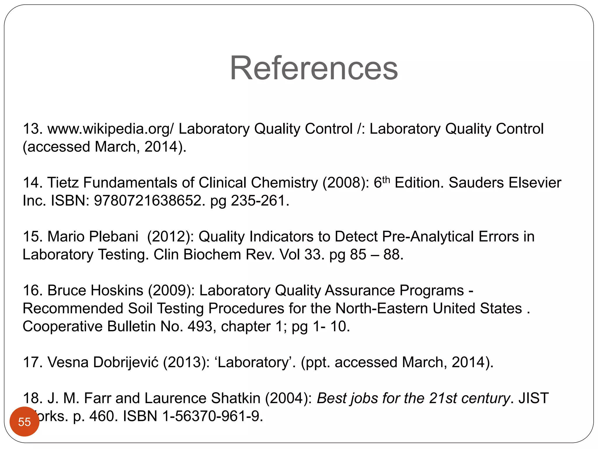 References
13. www.wikipedia.org/ Laboratory Quality Control /: Laboratory Quality Control
(accessed March, 2014).
14. Tietz Fundamentals of Clinical Chemistry (2008): 6th Edition. Sauders Elsevier
Inc. ISBN: 9780721638652. pg 235-261.
15. Mario Plebani (2012): Quality Indicators to Detect Pre-Analytical Errors in
Laboratory Testing. Clin Biochem Rev. Vol 33. pg 85 – 88.
16. Bruce Hoskins (2009): Laboratory Quality Assurance Programs -
Recommended Soil Testing Procedures for the North-Eastern United States .
Cooperative Bulletin No. 493, chapter 1; pg 1- 10.
17. Vesna Dobrijević (2013): ‘Laboratory’. (ppt. accessed March, 2014).
18. J. M. Farr and Laurence Shatkin (2004): Best jobs for the 21st century. JIST
Works. p. 460. ISBN 1-56370-961-9.55
 
