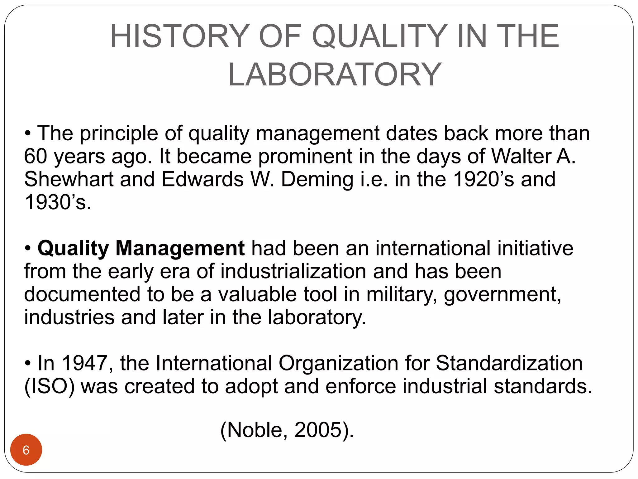 HISTORY OF QUALITY IN THE
LABORATORY
• The principle of quality management dates back more than
60 years ago. It became prominent in the days of Walter A.
Shewhart and Edwards W. Deming i.e. in the 1920’s and
1930’s.
• Quality Management had been an international initiative
from the early era of industrialization and has been
documented to be a valuable tool in military, government,
industries and later in the laboratory.
• In 1947, the International Organization for Standardization
(ISO) was created to adopt and enforce industrial standards.
(Noble, 2005).
6
 
