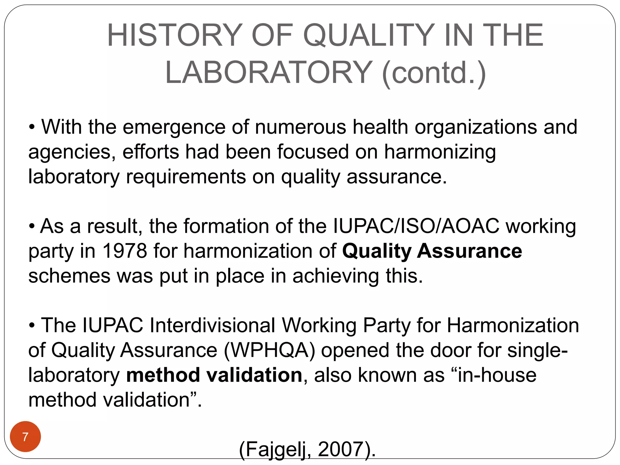 HISTORY OF QUALITY IN THE
LABORATORY (contd.)
• With the emergence of numerous health organizations and
agencies, efforts had been focused on harmonizing
laboratory requirements on quality assurance.
• As a result, the formation of the IUPAC/ISO/AOAC working
party in 1978 for harmonization of Quality Assurance
schemes was put in place in achieving this.
• The IUPAC Interdivisional Working Party for Harmonization
of Quality Assurance (WPHQA) opened the door for single-
laboratory method validation, also known as “in-house
method validation”.
(Fajgelj, 2007).
7
 