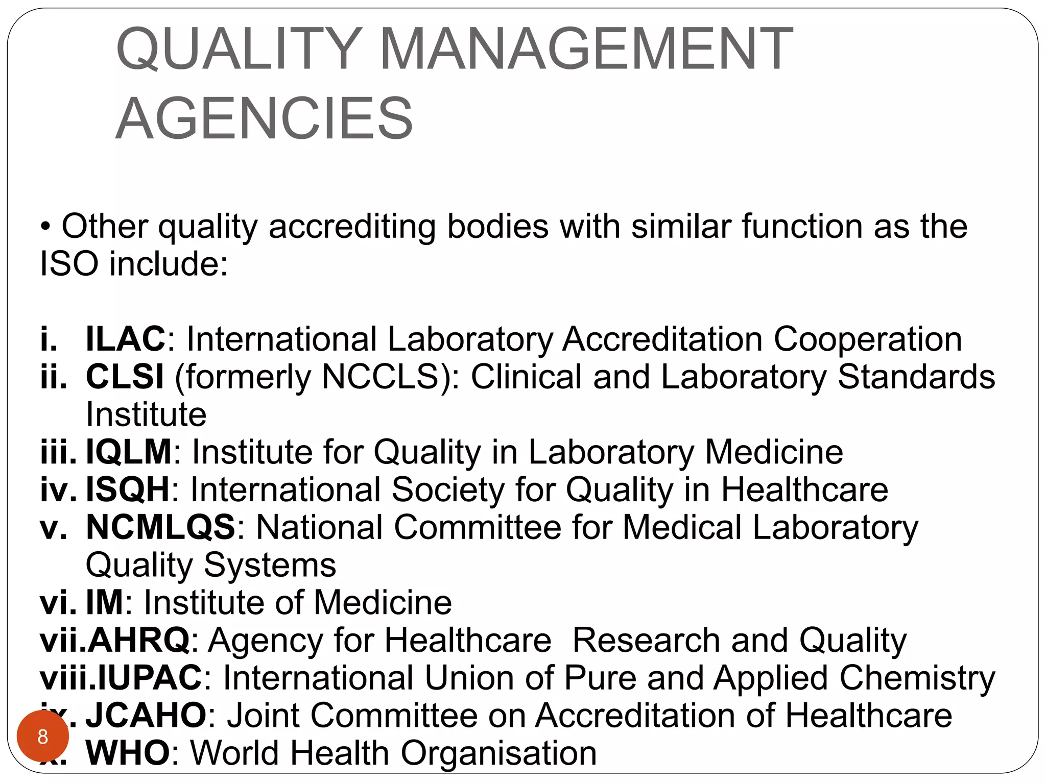 QUALITY MANAGEMENT
AGENCIES
• Other quality accrediting bodies with similar function as the
ISO include:
i. ILAC: International Laboratory Accreditation Cooperation
ii. CLSI (formerly NCCLS): Clinical and Laboratory Standards
Institute
iii. IQLM: Institute for Quality in Laboratory Medicine
iv. ISQH: International Society for Quality in Healthcare
v. NCMLQS: National Committee for Medical Laboratory
Quality Systems
vi. IM: Institute of Medicine
vii.AHRQ: Agency for Healthcare Research and Quality
viii.IUPAC: International Union of Pure and Applied Chemistry
ix. JCAHO: Joint Committee on Accreditation of Healthcare
x. WHO: World Health Organisation
8
 