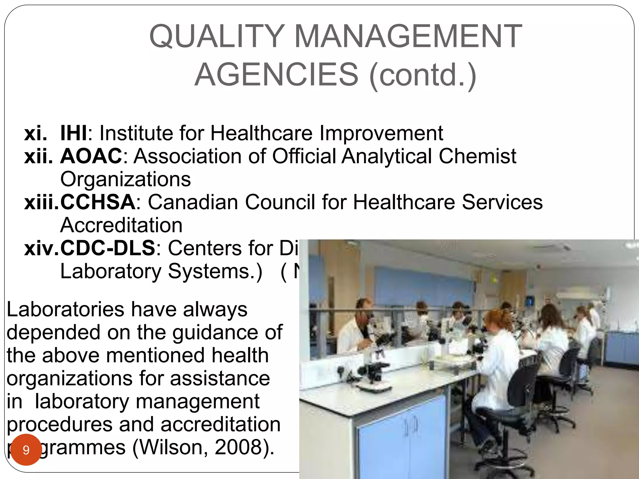 QUALITY MANAGEMENT
AGENCIES (contd.)
xi. IHI: Institute for Healthcare Improvement
xii. AOAC: Association of Official Analytical Chemist
Organizations
xiii.CCHSA: Canadian Council for Healthcare Services
Accreditation
xiv.CDC-DLS: Centers for Disease Control (Division of
Laboratory Systems.) ( Noble, 2005).
Laboratories have always
depended on the guidance of
the above mentioned health
organizations for assistance
in laboratory management
procedures and accreditation
programmes (Wilson, 2008).9
 