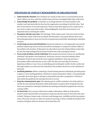 STRATEGIES OF CONFLICT MANAGEMENT IN ORGANISATIONS
 Understand the situation. Few situations are exactly as they seem or as presented to you by
  others. Before you try to settle the conflict insure you have investigated both sides of the issue.
 Acknowledge the problem. I remember an exchange between two board members. One
  member was frustrated with the direction the organization was taking. He told the other, “Just
  don’t worry about it. It isn’t that important.” Keep in mind what appears to be a small issue to
  you can be a major issue with another. Acknowledging the frustration and concerns is an
  important step in resolving the conflict.
 Be patient and take your time. The old adage, “Haste makes waste,” has more truth in it than
  we sometimes realize. Take time to evaluate all information. A too-quick decision does more
  harm than good when it turns out to be the wrong decision and further alienating the individual
  involved.
 Avoid using coercion and intimidation. Emotional outbursts or coercing people may stop the
  problem temporarily, but do not fool yourself into thinking it is a long-term solution. Odds are
  the problem will resurface. At that point not only will you have the initial problem to deal with,
  but also the angry feelings that have festered below the surface during the interim.
 Focus on the problem, not the individual. Most people have known at least one “problematic
  individual” during their work experience. Avoid your own pre-conceived attitudes about
  individuals. Person X may not be the most congenial individual or they may just have a
  personality conflict with someone on your staff. This does not mean they do not have a
  legitimate problem or issue. Focus on identifying and resolving the conflict. If, after careful and
  thorough analysis, you determine the individual is the problem, then focus on the individual at
  that point.
 Establish guidelines. Before conducting a formal meeting between individuals, get both parties
  to agree to a few meeting guidelines. Ask them to express themselves calmly—as unemotionally
  as possible. Have them agree to attempt to understand each other’s perspective. Tell them if
  they violate the guidelines the meeting will come to an end.
 Keep the communication open. The ultimate goal in conflict resolution is for both parties to
  resolve the issue between themselves. Allow both parties to express their viewpoint, but also
  share your perspective. Attempt to facilitate the meeting and help them pinpoint the real issue
  causing conflict.
 Act decisively. Once you have taken time to gather information, talked to all the parties
  involved, and reviewed all the circumstances, make your decision and act. Don’t leave the issue
  in limbo. Taking too long to make a decision could damage your credibility and their perception
  of you. They may view you as either too weak, too uncaring, or both, to handle the problem. Not
  everyone will agree with your decision, but at least they will.
 