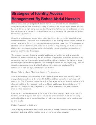Strategies of Identity Access
Management By Bahaa Abdul Hussein
Identity and Access Management also known as IAM are techniques intended to
safeguard systems from unwanted activity. However, new technologies enable hackers
to conduct increasingly complex assaults. Many firms fail to discover and repair system
flaws in advance to prevent intrusions from occurring, throwing the gates wide enough
for devastating assaults.
One of the most serious issues with system security is the continued use of obsolete
IAM mechanisms. More than 80% of breaches are the consequence of weak, default, or
stolen credentials. This is not unexpected news given that more than 60% of users use
identical credentials for several websites or services. Repurposing credentials across
platforms in a company context makes it simple for hackers to obtain access to any
program and the data it manages.
The problem worsens if regular security audits are not performed and appropriate
installation and de-provisioning are not enforced. Employees’ roles shift, necessitating
new credentials, and they are frequently not barred from obtaining the data and apps
necessary for their old employment. This technique, known as “privilege creep,” creates
security weaknesses through which hackers may enter wide sections of the
infrastructure with a single pair of stolen credentials.
Recent Risks Involving Attacks and Lack of Preparedness
Although some firms are becoming more knowledgeable about new security tactics,
many solutions continue to fall short. Part of the problem stems from a shortage of
resources. Only 3% of firms have the tech to fight against current threats, and only 10%
of personnel have the necessary skill sets. These sad figures demonstrate why 74
percent of US organizations targeted in 2017 were unaware of the attacks at the
moment they happened.
Phishing and malware continue to be some of the most frequent tactics employed by
hackers, contributing to a 60% spike in business email intrusion. Hackers are using
artificial intelligence and networking sites to make their techniques more credible, and
no firm is safe.
Modern Approach to Solutions
Your company must conduct two kinds of audits to identify the condition of your IAM
approach and what efforts must be made to improve system security:
 
