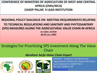 CONFERENCE OF MINISTERS OF AGRICULTURE OF WEST AND CENTRAL
                    AFRICA (CMA/WCA)
              CAADP PILLAR II LEAD INSTITUTION


REGIONAL POLICY DIALOGUE ON MEETING REQUIREMENTS RELATING
 TO TECHNICAL REGULATIONS AND SANITARY AND PHYTOSANITARY
(SPS) MEASURES ALONG THE AGRICULTURAL VALUE CHAIN IN AFRICA
                        AU-AIBAR, NAIROBI
                        20-22 JULY, 2001



Strategies For Prioritizing SPS Investment Along The Value
                            Chain
              Abraham Sarfo-Value Chain Expert
                                     CMA/AOC - Conférence des Ministres de
                                     l'Agriculture de l'Afrique de l'Ouest et du Centre
                                     Lead institution for CAADP-Pilar II
                                     Tel: (221) 33 869 11 90
                                     www.cmaoc.org
 