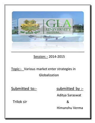 Session: - 2014-2015
Topic:- Various market enter strategies in
Globalization
Submitted to:- submitted by :-
Aditya Saraswat
Trilok sir &
Himanshu Verma
 