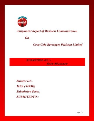 Assignment Report of Business Communication
On
Coca Cola Beverages Pakistan Limited
Student ID:-
MBA ( HRM))
Submission Date:.
SUBMITEDTO :
Page | 1
SUBMİTTED BY :-
ASİF HUSSAİN
 