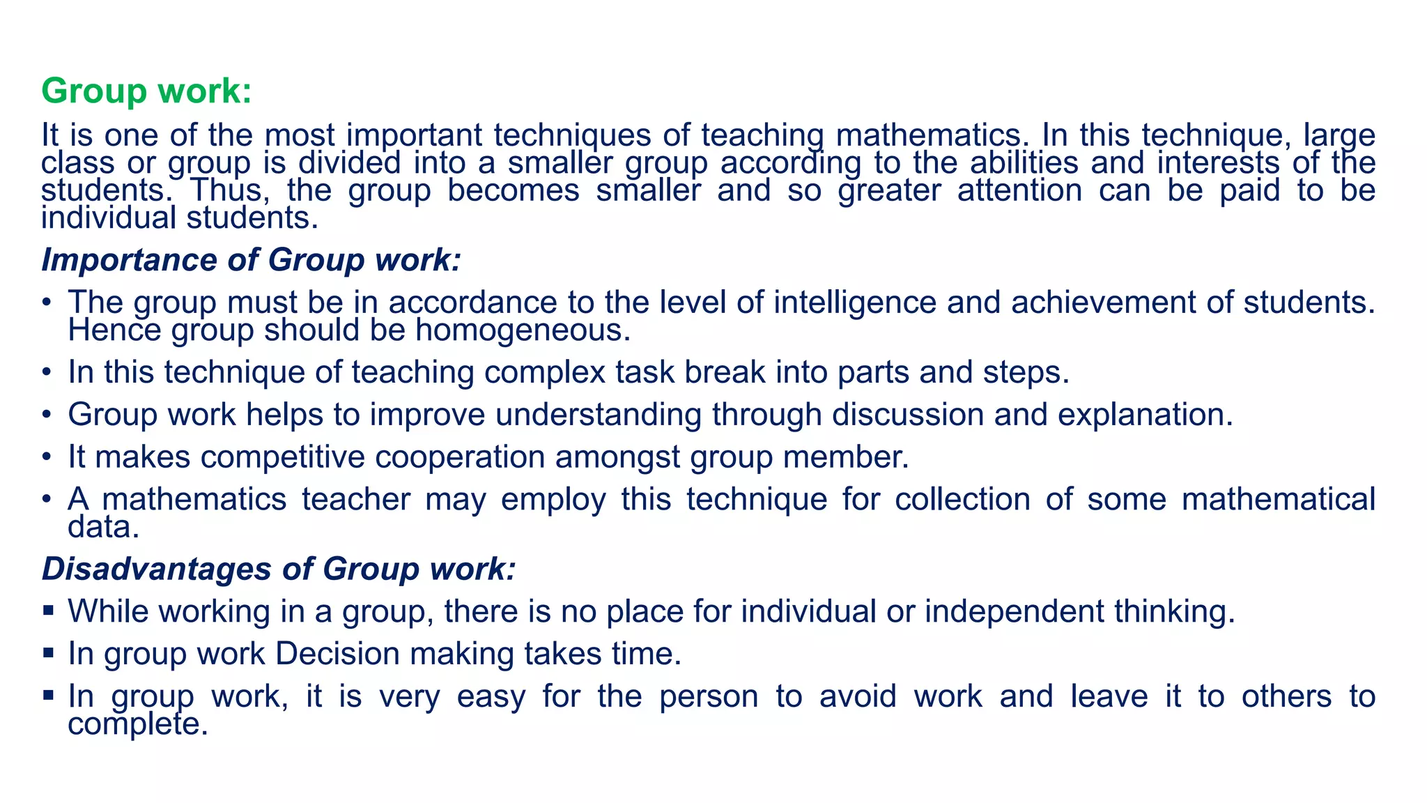 Group work:
It is one of the most important techniques of teaching mathematics. In this technique, large
class or group is divided into a smaller group according to the abilities and interests of the
students. Thus, the group becomes smaller and so greater attention can be paid to be
individual students.
Importance of Group work:
• The group must be in accordance to the level of intelligence and achievement of students.
Hence group should be homogeneous.
• In this technique of teaching complex task break into parts and steps.
• Group work helps to improve understanding through discussion and explanation.
• It makes competitive cooperation amongst group member.
• A mathematics teacher may employ this technique for collection of some mathematical
data.
Disadvantages of Group work:
 While working in a group, there is no place for individual or independent thinking.
 In group work Decision making takes time.
 In group work, it is very easy for the person to avoid work and leave it to others to
complete.
 