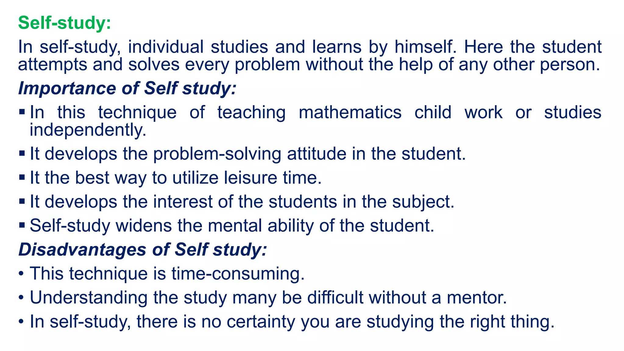 Self-study:
In self-study, individual studies and learns by himself. Here the student
attempts and solves every problem without the help of any other person.
Importance of Self study:
 In this technique of teaching mathematics child work or studies
independently.
 It develops the problem-solving attitude in the student.
 It the best way to utilize leisure time.
 It develops the interest of the students in the subject.
 Self-study widens the mental ability of the student.
Disadvantages of Self study:
• This technique is time-consuming.
• Understanding the study many be difficult without a mentor.
• In self-study, there is no certainty you are studying the right thing.
 