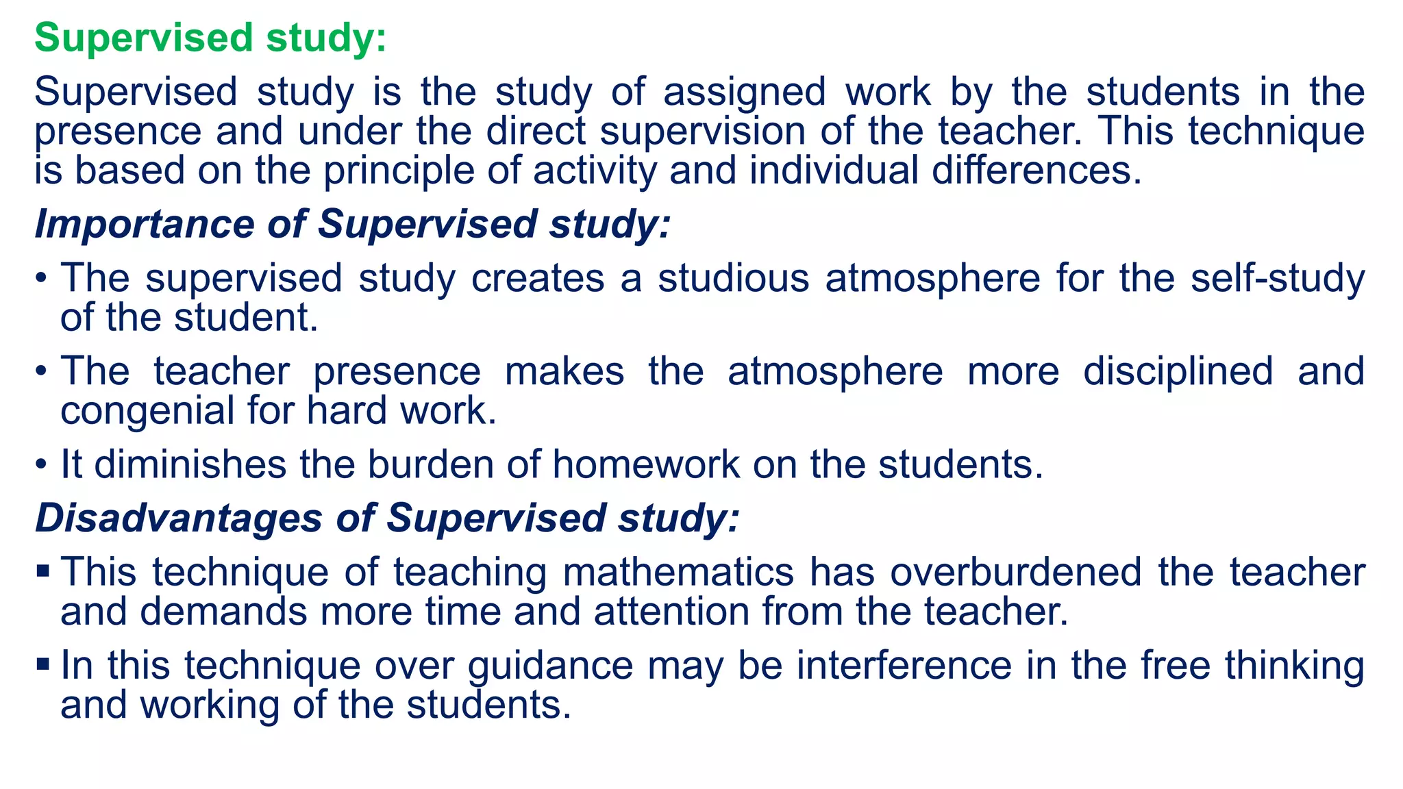Supervised study:
Supervised study is the study of assigned work by the students in the
presence and under the direct supervision of the teacher. This technique
is based on the principle of activity and individual differences.
Importance of Supervised study:
• The supervised study creates a studious atmosphere for the self-study
of the student.
• The teacher presence makes the atmosphere more disciplined and
congenial for hard work.
• It diminishes the burden of homework on the students.
Disadvantages of Supervised study:
 This technique of teaching mathematics has overburdened the teacher
and demands more time and attention from the teacher.
 In this technique over guidance may be interference in the free thinking
and working of the students.
 