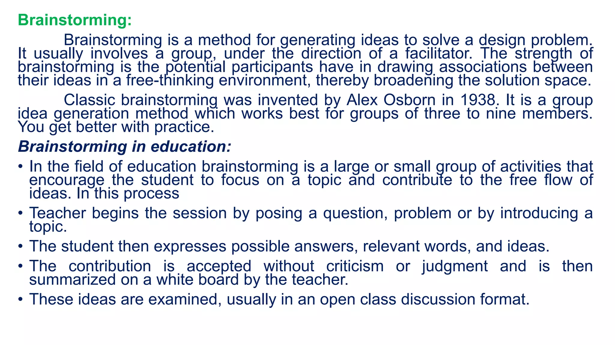 Brainstorming:
Brainstorming is a method for generating ideas to solve a design problem.
It usually involves a group, under the direction of a facilitator. The strength of
brainstorming is the potential participants have in drawing associations between
their ideas in a free-thinking environment, thereby broadening the solution space.
Classic brainstorming was invented by Alex Osborn in 1938. It is a group
idea generation method which works best for groups of three to nine members.
You get better with practice.
Brainstorming in education:
• In the field of education brainstorming is a large or small group of activities that
encourage the student to focus on a topic and contribute to the free flow of
ideas. In this process
• Teacher begins the session by posing a question, problem or by introducing a
topic.
• The student then expresses possible answers, relevant words, and ideas.
• The contribution is accepted without criticism or judgment and is then
summarized on a white board by the teacher.
• These ideas are examined, usually in an open class discussion format.
 