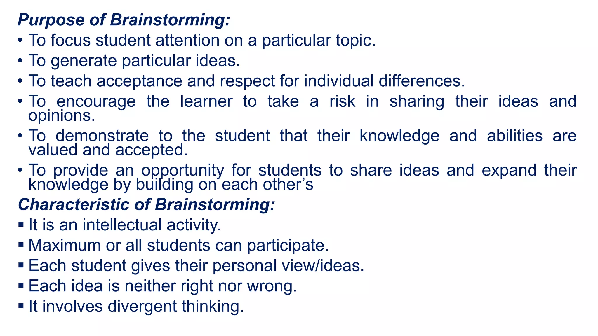 Purpose of Brainstorming:
• To focus student attention on a particular topic.
• To generate particular ideas.
• To teach acceptance and respect for individual differences.
• To encourage the learner to take a risk in sharing their ideas and
opinions.
• To demonstrate to the student that their knowledge and abilities are
valued and accepted.
• To provide an opportunity for students to share ideas and expand their
knowledge by building on each other’s
Characteristic of Brainstorming:
 It is an intellectual activity.
 Maximum or all students can participate.
 Each student gives their personal view/ideas.
 Each idea is neither right nor wrong.
 It involves divergent thinking.
 