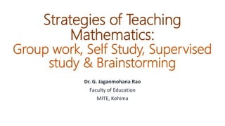 Strategies of Teaching
Mathematics:
Group work, Self Study, Supervised
study & Brainstorming
Dr. G. Jaganmohana Rao
Faculty of Education
MITE, Kohima
 