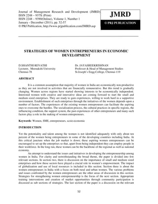 Journalof of Management Research and Development 2248 – 937X (Print) ISSN 2248 – 9390(Online),
           Management Research and Development (JMRD), ISSN (JMRD),
Journal
Volume2248 – 937X (Print)
ISSN 1, Number 1, January - December (2011)
ISSN 2248 – 9390(Online), Volume 1, Number 1
                                                                                  JMRD
January - December (2011), pp. 52-57                                         © PRJ PUBLICATION
© PRJ Publication, http://www.prjpublication.com/JMRD.asp




     STRATEGIES OF WOMEN ENTREPRENEURS IN ECONOMIC
                     DEVELOPMENT

D.SHANTHI REVATHI                                 Dr. JAYASREEKRISHNAN
Lecturer, Meenakshi University                    Professor & Head of Management Studies
Chennai-78                                        St.Joseph’s Engg.College, Chennai-119

ABSTRACT

         It is a common assumption that majority of women in India are economically non-productive
as they are not involved in activities that are financially remunerative. But this trend is gradually
changing. Women across regions have started showing interests to be economically independent.
Interested women with creative and innovative ideas are coming forward to start the small and
medium sized enterprises. They are ready to gain experiences, willing to work hard in a supportive
environment. Establishment of such enterprises through the initiatives of the women depends upon a
number of factors. The experiences of the existing women entrepreneurs can facilitate the aspiring
ones to overcome the hurdles. The socialization process, the cultural practices in specific regions, the
influencing condition, the support system, the past experiences of other entrepreneurs and many such
factors play a role in the making of women entrepreneurs.

Keywords: Women, SME, entrepreneurs, scoio-economic

INTRODUCTION

Yet the potentiality and talent among the women is not identified adequately with only about ten
percent of the women being entrepreneurs in some of the developing countries including India. At
this critical juncture when the job market is down; these aspiring women entrepreneurs can be
encouraged to set up the enterprises so that, apart from being independent they can employ people in
their workforce. In the long run, these women can be the backbone of the regional as well as national
economy.
         An attempt to understand the issues and initiatives in developing the entrepreneurship among
women in India. For clarity and notwithstanding the broad theme, the paper is divided into few
relevant sections. In section two, there is discussion on the importance of small and medium sized
enterprises and how these sectors have played a crucial role in women’s empowerment. The impact
of globalization and use of local resources is included in this section. Section three is about the
women entrepreneurs in India with a focus on both rural and urban women. The various problems
and issues confronted by the women entrepreneurs are the other areas of discussion in this section.
Strategies for strengthening women entrepreneurship is the focus of the next section. Appropriate
training interventions and creation of market opportunities through community participation is
discussed as sub sections of strategies. The last section of the paper is a discussion on the relevant


                                                     52
 