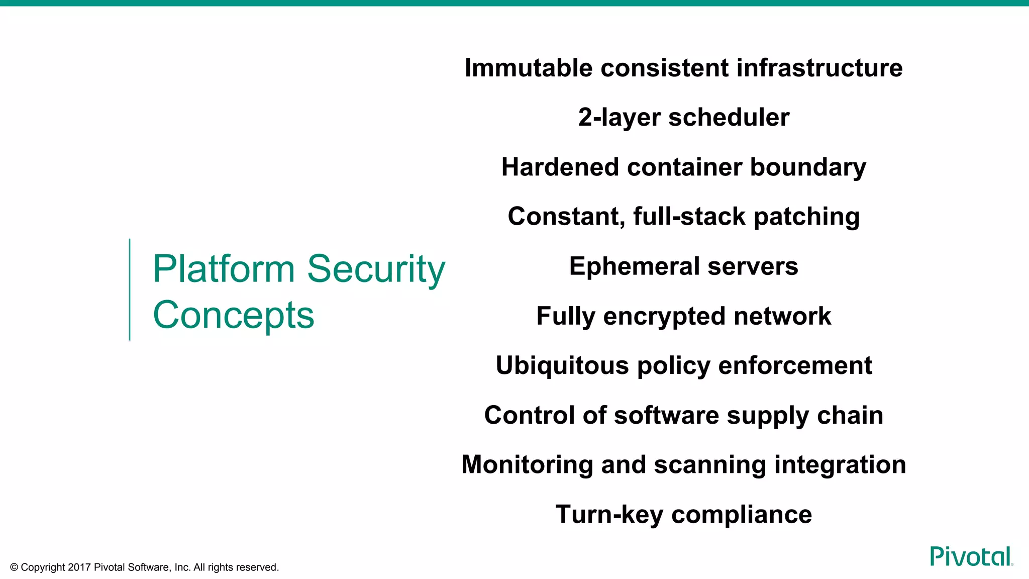 © Copyright 2017 Pivotal Software, Inc. All rights reserved.
Immutable consistent infrastructure
2-layer scheduler
Hardened container boundary
Constant, full-stack patching
Ephemeral servers
Fully encrypted network
Ubiquitous policy enforcement
Control of software supply chain
Monitoring and scanning integration
Turn-key compliance
Platform Security
Concepts
 