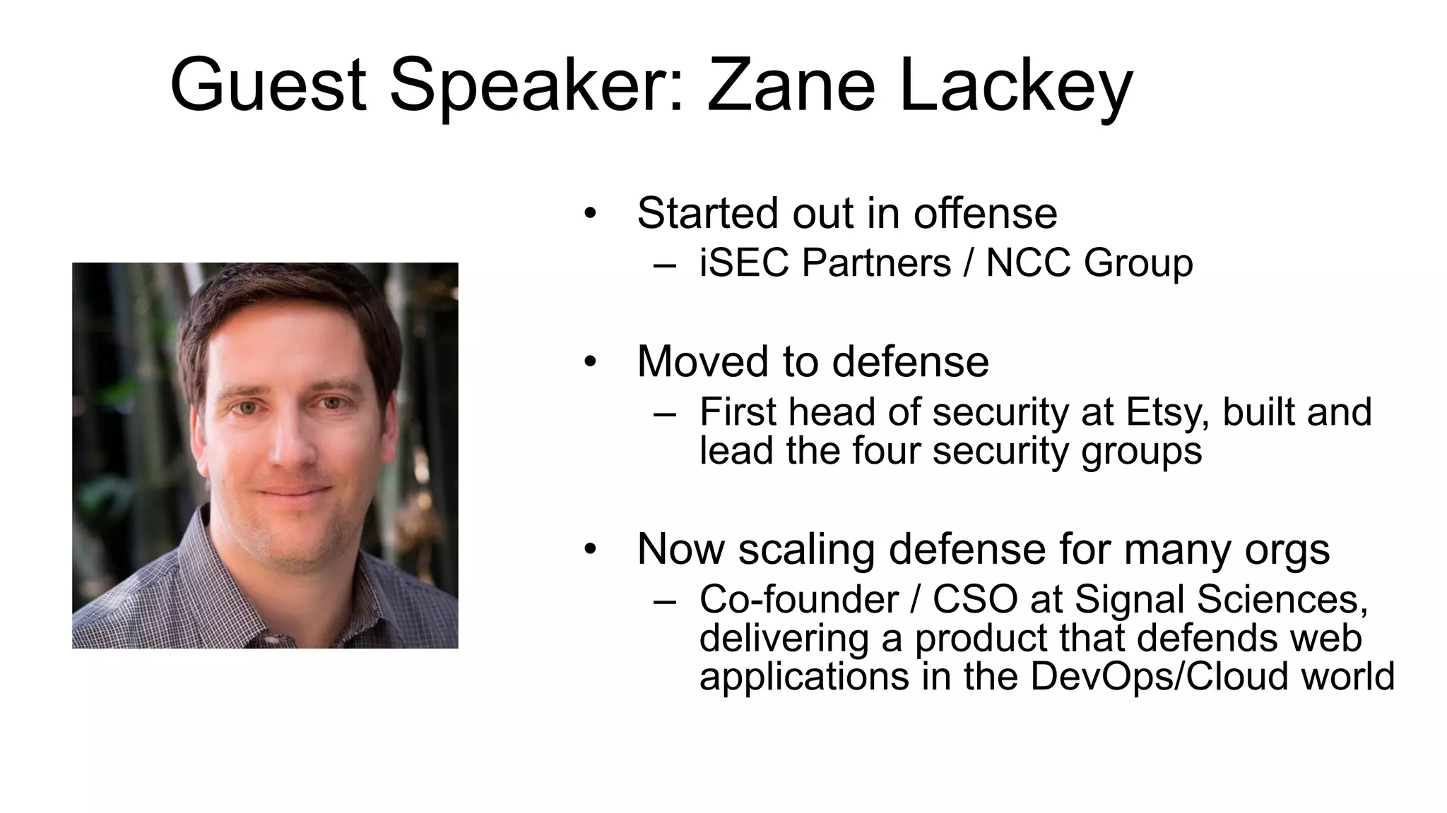 © Copyright 2017 Pivotal Software, Inc. All rights reserved.
Guest Speaker: Zane Lackey
•  Started out in offense
–  iSEC Partners / NCC Group
•  Moved to defense
–  First head of security at Etsy, built and
lead the four security groups
•  Now scaling defense for many orgs
–  Co-founder / CSO at Signal Sciences,
delivering a product that defends web
applications in the DevOps/Cloud world
 