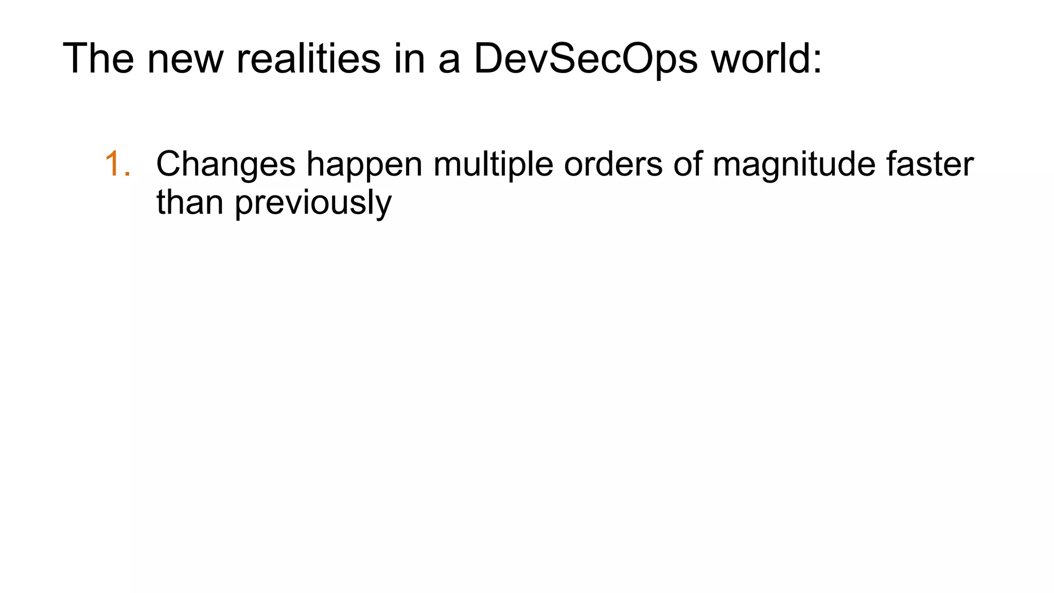 The new realities in a DevSecOps world:
1.  Changes happen multiple orders of magnitude faster
than previously
2.  Security only becomes successful if it can bake in to
the Development/DevOps process
3.  For many apps, cost of attack is so low you will be
attacked even if you’re not a brand name
 