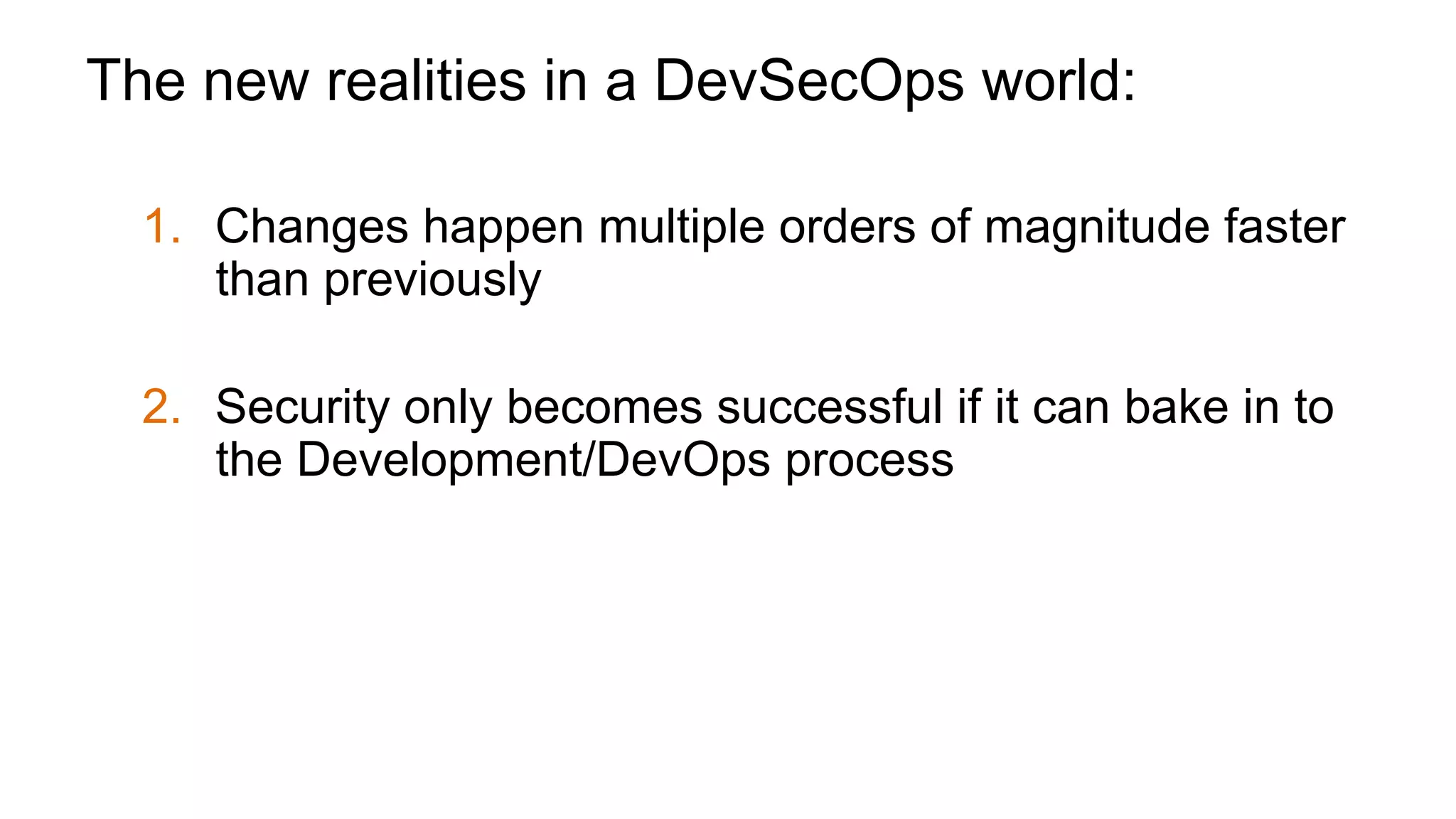 The new realities in a DevSecOps world:
1.  Changes happen multiple orders of magnitude faster
than previously
2.  Security only becomes successful if it can bake in to
the Development/DevOps process
3.  For many apps, cost of attack is so low you will be
attacked even if you’re not a brand name
 