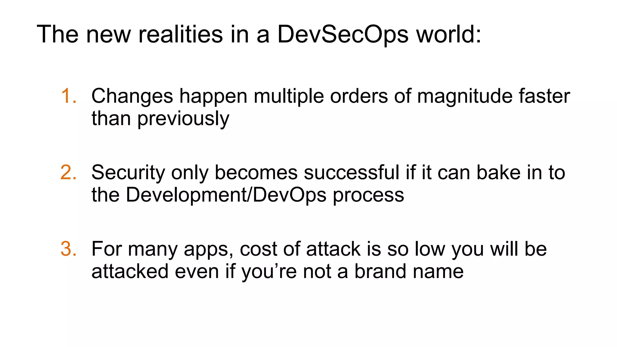 The new realities in a DevSecOps world:
1.  Changes happen multiple orders of magnitude faster
than previously
2.  Security only becomes successful if it can bake in to
the Development/DevOps process
3.  For many apps, cost of attack is so low you will be
attacked even if you’re not a brand name
 