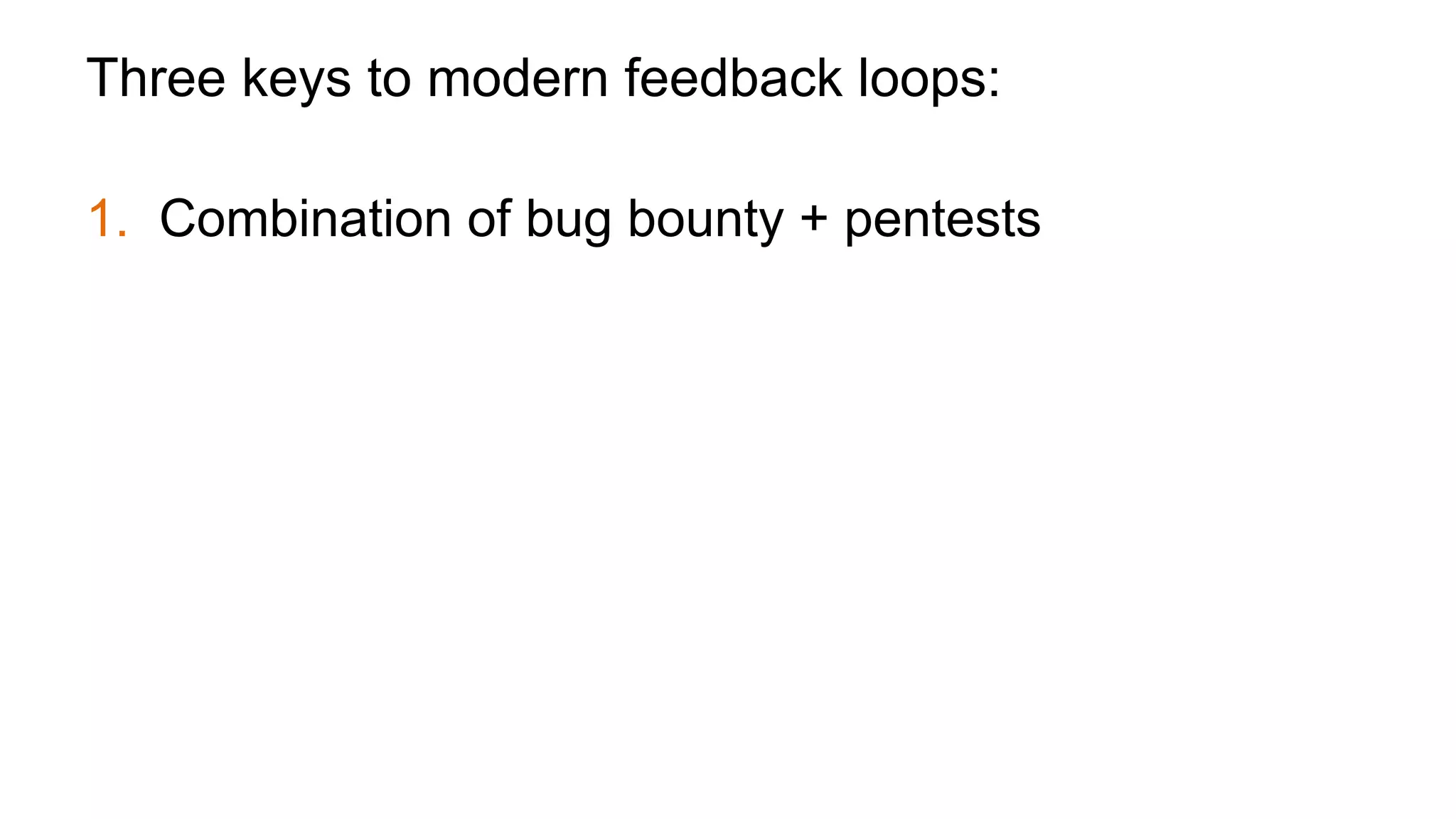Three keys to modern feedback loops:
1.  Combination of bug bounty + pentests
2.  Bounty is not a replacement for pentest, it augments
pentest
3.  Bounty gives general but more real time feedback,
pentest shifts to giving more directed but less
frequent feedback
 