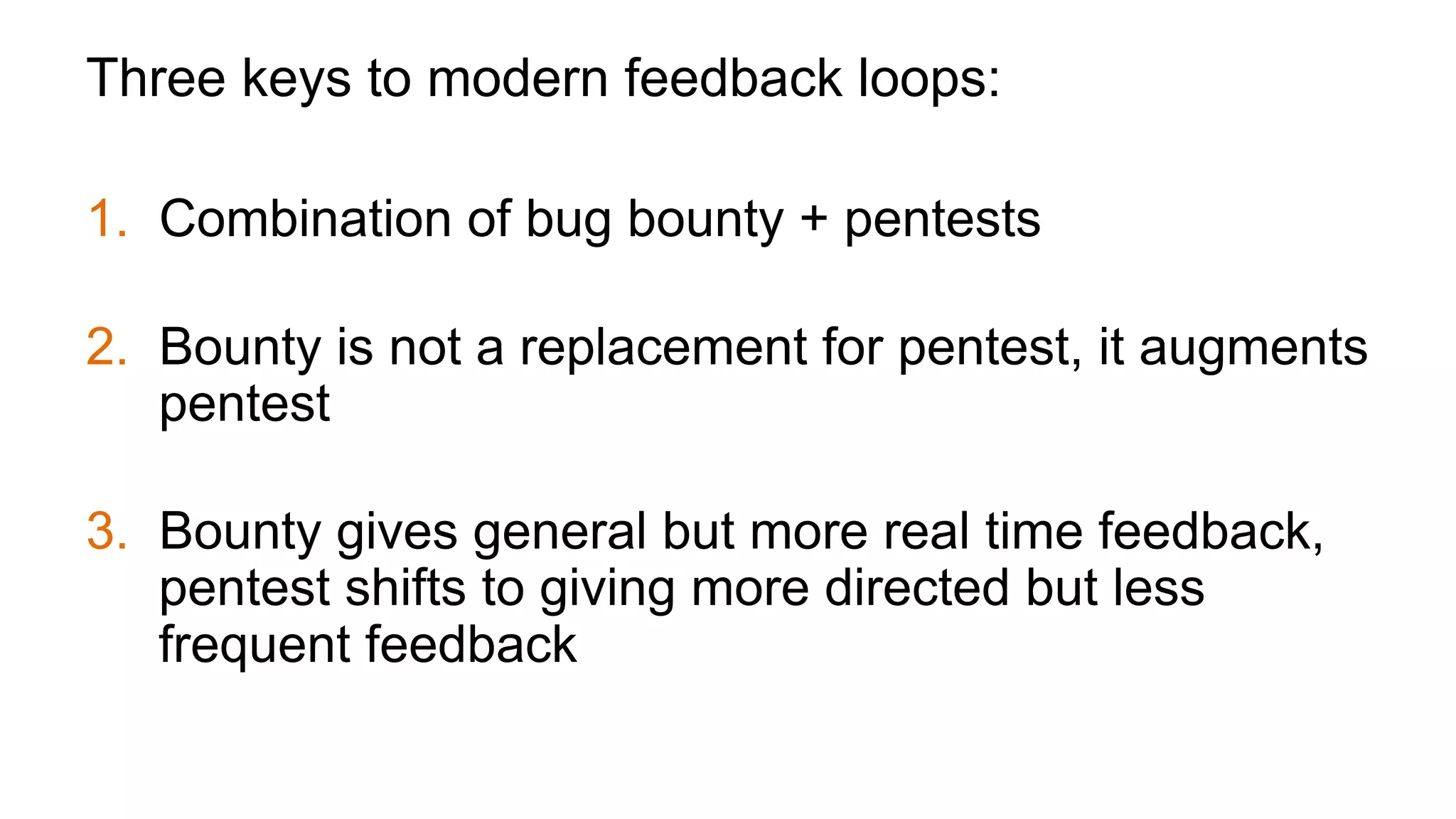 Three keys to modern feedback loops:
1.  Combination of bug bounty + pentests
2.  Bounty is not a replacement for pentest, it augments
pentest
3.  Bounty gives general but more real time feedback,
pentest shifts to giving more directed but less
frequent feedback
 