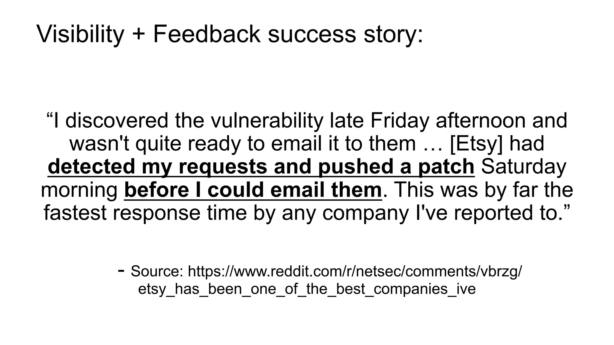 Visibility + Feedback success story:
“I discovered the vulnerability late Friday afternoon and
wasn't quite ready to email it to them … [Etsy] had
detected my requests and pushed a patch Saturday
morning before I could email them. This was by far the
fastest response time by any company I've reported to.”
- Source: https://www.reddit.com/r/netsec/comments/vbrzg/
etsy_has_been_one_of_the_best_companies_ive
 